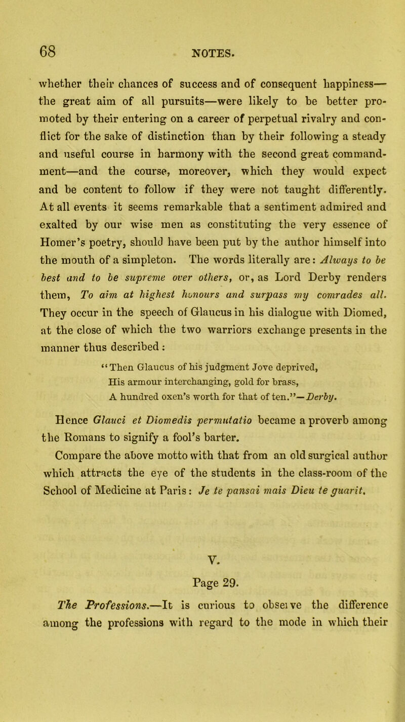 whether their chances of success and of consequent happiness— the great aim of all pursuits—were likely to be better pro- moted by their entering on a career of perpetual rivalry and con- flict for the sake of distinction than by their following a steady and useful course in harmony with the second great command- ment—and the course, moreover, which they would expect and be content to follow if they were not taught differently. At all events it seems remarkable that a sentiment admired and exalted by our wise men as constituting the very essence of Homer’s poetry, should have been put by the author himself into the mouth of a simpleton. The words literally are: Always to be best and to be supreme over others, or, as Lord Derby renders them, To aim at highest honours and surpass my comrades all. They occur in the speech of Glaucus in his dialogue with Dioraed, at the close of which the two warriors exchange presents in the manner thus described: “Then Glaucus of his judgment Jove deprived, His armour interchanging, gold for brass, A hundred oxen’s worth for that of ten.”— Derby. Hence Glauci et Diomedis permutatio became a proverb among the Romans to signify a fool’s barter. Compare the above motto with that from an old surgical author which attracts the eye of the students in the class-room of the School of Medicine at Paris: Je te pansai mais Dieu te guarit. V. Page 29. The Professions.—It is curious to obseive the difference among the professions with regard to the mode in which their