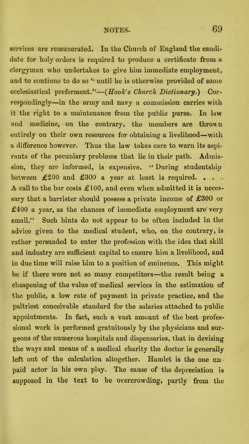 services are remunerated. In the Church of England the candi- date for holy orders is required to produce a certificate from a clergyman who undertakes to give him immediate employment, and to continue to do so “ until he is otherwise provided of some ecclesiastical preferment.'’—(Hook's Church Dictionary.) Cor- respondingly—in the army and navy a commission carries with it the right to a maintenance from the public purse. In law and medicine, on the contrary, the members are thrown entirely on their own resources for obtaining a livelihood—with a difference however. Thus the law takes care to warn its aspi- rants of the pecuniary problems that lie in their path. Admis- sion, they are informed, is expensive. “ During studentship between £200 and £300 a year at least is required. . . . A call to the bar costs £100, and even when admitted it is neces- sary that a barrister should possess a private income of £300 or £400 a year, as the chances of immediate employment are very small.” Such hints do not appear to be often included in the advice given to the medical student, who, on the contrary, is rather persuaded to enter the profession with the idea that skill and industry are sufficient capital to ensure him a livelihood, and in due time will raise him to a position of eminence. This might be if there were not so many competitors—the result being a cheapening of the value of medical services in the estimation of the public, a low rate of payment in private practice, and the paltriest conceivable standard for the salaries attached to public appointments. In fact, such a vast amount of the best profes- sional work is performed gratuitously by the physicians and sur- geons of the numerous hospitals and dispensaries, that in devising the ways and means of a medical charity the doctor is generally left out of the calculation altogether. Hamlet is the one un ■ paid actor in his own play. The cause of the depreciation is supposed in the text to be overcrowding, partly from the
