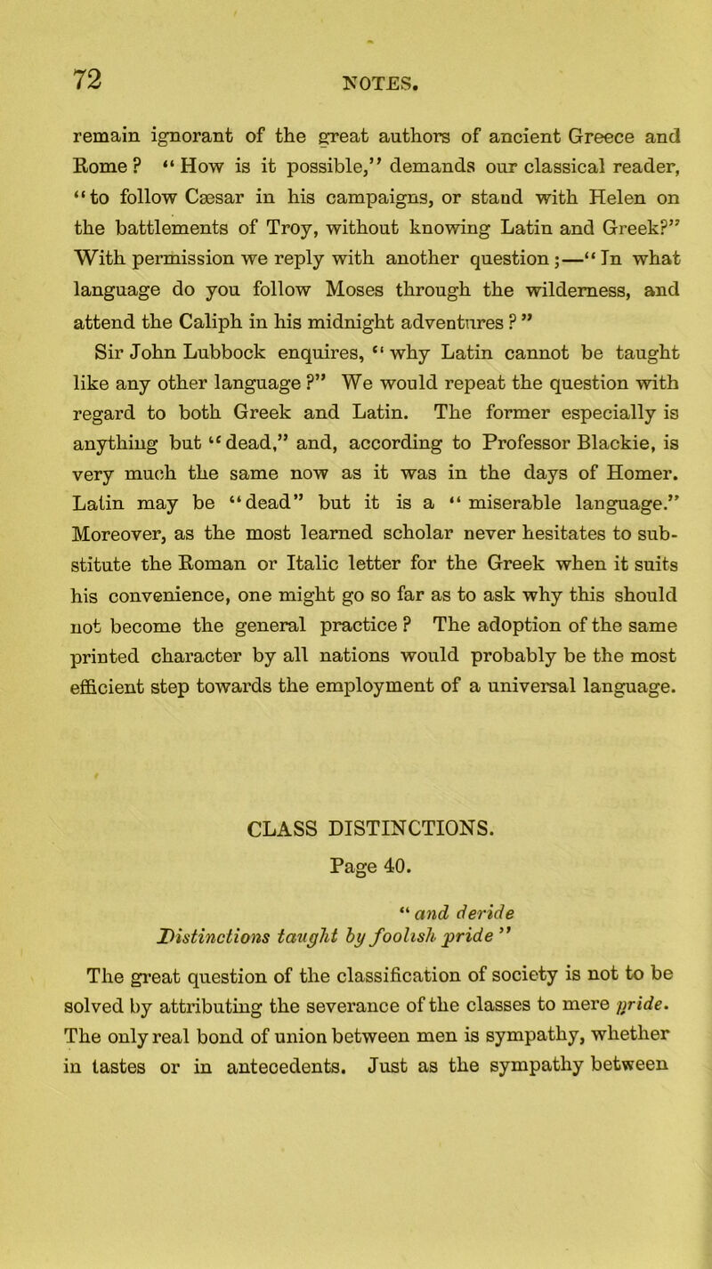 remain ignorant of the great authors of ancient Greece and Rome? “How is it possible,” demands our classical reader, “to follow Cgesar in his campaigns, or stand with Helen on the battlements of Troy, without knowing Latin and Greek?” With permission we reply with another question ;—“ In what language do you follow Moses through the wilderness, and attend the Caliph in his midnight adventures ? ” Sir John Lubbock enquires, “why Latin cannot be taught like any other language ?” We would repeat the question with regard to both Greek and Latin. The former especially is anything but “dead,” and, according to Professor Blackie, is very much the same now as it was in the days of Homer. Latin may be “dead” but it is a “miserable language.” Moreover, as the most learned scholar never hesitates to sub- stitute the Roman or Italic letter for the Greek when it suits his convenience, one might go so far as to ask why this should not become the general practice ? The adoption of the same printed character by all nations would probably be the most efficient step towards the employment of a universal language. CLASS DISTINCTIONS. Page 40. “ and deride Distinctions taught by foolish pride ” The great question of the classification of society is not to be solved by attributing the severance of the classes to mere fjride. The only real bond of union between men is sympathy, whether in tastes or in antecedents. Just as the sympathy between
