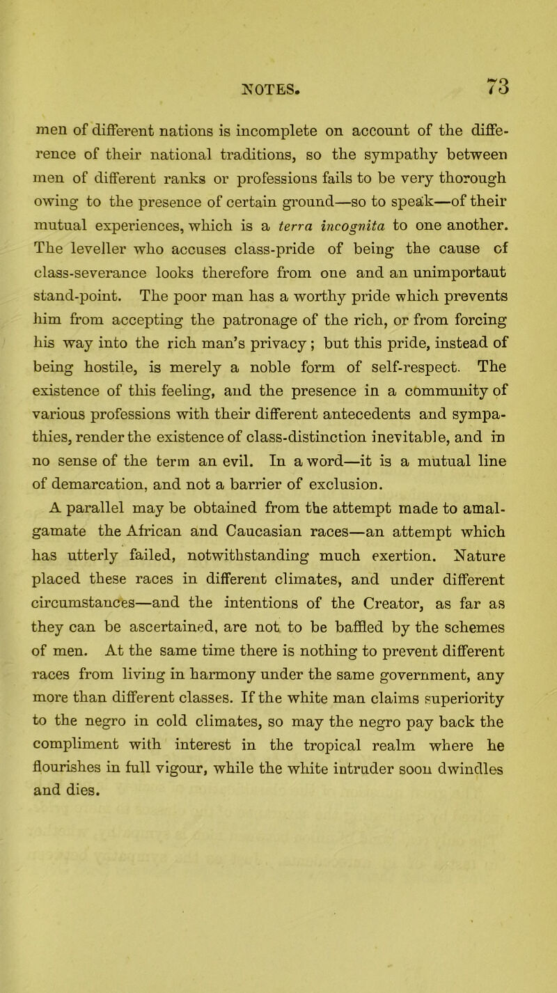 men of different nations is incomplete on account of the diffe- rence of their national traditions, so the sympathy between men of different ranks or professions fails to be very thorough owing to the presence of certain ground—so to speak—of their mutual expei’iences, which is a terra incognita to one another. The leveller who accuses class-pride of being the cause of class-severance looks therefore from one and an unimportaut stand-point. The poor man has a worthy pride which prevents him from accepting the patronage of the rich, or from forcing his way into the rich man’s privacy ; but this pride, instead of being hostile, is merely a noble form of self-respect. The existence of this feeling, and the presence in a community of various professions with their different antecedents and sympa- thies, render the existence of class-distinction inevitable, and in no sense of the term an evil. In a word—it is a mutual line of demarcation, and not a barrier of exclusion. A parallel may be obtained from the attempt made to amal- gamate the African and Caucasian races—an attempt which has utterly failed, notwithstanding much exertion. Nature placed these races in different climates, and under different circumstances—and the intentions of the Creator, as far as they can be ascertained, are not to be baffled by the schemes of men. At the same time there is nothing to prevent different races from living in harmony under the same government, any more than different classes. If the white man claims superiority to the negro in cold climates, so may the negro pay back the compliment with interest in the tropical realm where he flourishes in full vigour, while the white intruder soon dwindles and dies.