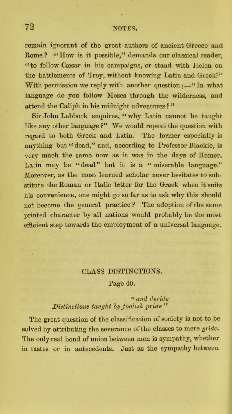 remain ignorant of the great authors of ancient Greece and Rome? “How is it possible,” demands our classical reader, “to follow Caesar in his campaigns, or stand with Helen on the battlements of Troy, without knowing Latin and Greek?” With permission we reply with another question;—“ In what language do you follow Moses through the wilderness, and attend the Caliph in his midnight adventures ? ” Sir John Lubbock enquires, “ why Latin cannot be taught like any other language ?” We would repeat the question with regard to both Greek and Latin. The former especially is anything but “dead,” and, according to Professor Blackie, is very much the same now as it was in the days of Homer. Latin may be “dead” but it is a “ miserable language.” Moreover, as the most learned scholar never hesitates to sub- stitute the Roman or Italic letter for the Greek when it suits his convenience, one might go so far as to ask why this should not become the general practice ? The adoption of the same printed character by all nations would probably be the most efficient step towards the employment of a universal language. CLASS DISTINCTIONS. Page 40. “ and deride jDistinctions taught by foolish pride ” The great question of the classification of society is not to be solved by attributing the severance of the classes to mere gride. The only real bond of union between men is sympathy, whether in tastes or in antecedents. Just as the sympathy between
