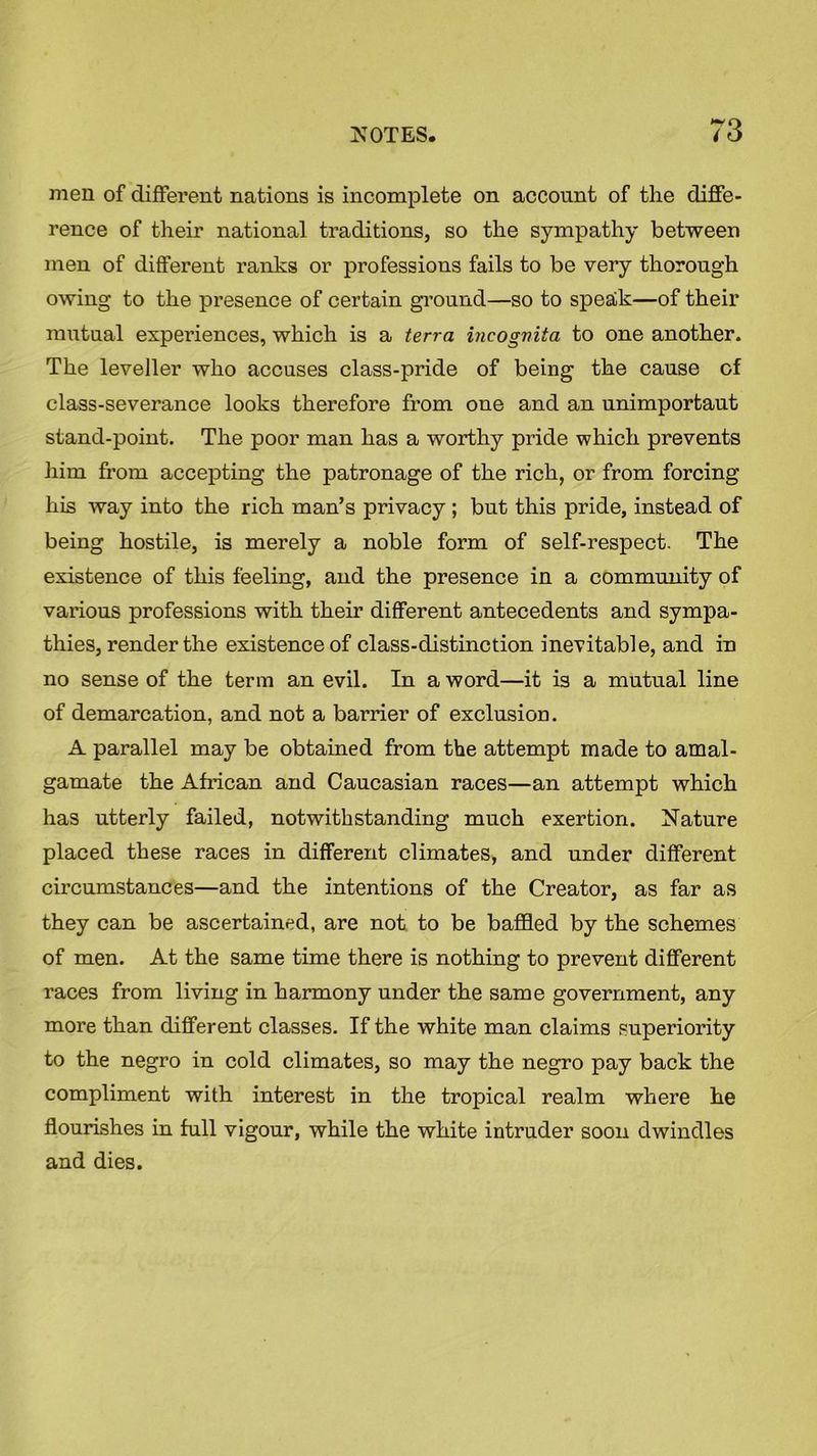 men of different nations is incomplete on account of the diffe- rence of their national traditions, so the sympathy between men of different ranks or professions fails to be very thorough owing to the presence of certain ground—so to speak—of their mutual experiences, which is a terra incogvita to one another. The leveller who accuses class-pride of being the cause of class-severance looks therefore from one and an unimportaut stand-point. The poor man has a worthy pride which prevents him from accepting the patronage of the rich, or from forcing his way into the rich man’s privacy ; but this pride, instead of being hostile, is merely a noble form of self-respect. The existence of this feeling, and the presence in a community of various professions with their different antecedents and sympa- thies, render the existence of class-distinction inevitable, and in no sense of the term an evil. In a word—it is a mutual line of demarcation, and not a barrier of exclusion. A parallel may be obtained from the attempt made to amal- gamate the African and Caucasian races—an attempt which has utterly failed, notwithstanding much exertion. Nature placed these races in different climates, and under different circumstances—and the intentions of the Creator, as far as they can be ascertained, are not to be baffled by the schemes of men. At the same time there is nothing to prevent different races from living in harmony under the same government, any more than different classes. If the white man claims superiority to the negro in cold climates, so may the negro pay back the compliment with interest in the tropical realm where he flourishes in full vigour, while the white intruder soon dwindles and dies.