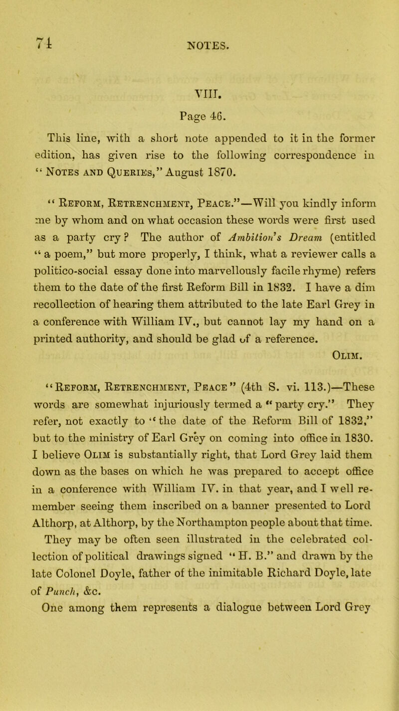 7i YIIT. Page 46. This line, with a short note appended to it in the former edition, has given rise to the following correspondence in “ Notes and Queries,” August 1870. “ Reform, Retrenchment, Peace.”—Will you kindly inform me by whom and on what occasion these words were first used as a party cry ? The author of Ambition s Dream (entitled “ a poem,” but more properly, I think, what a reviewer calls a politico-social essay done into marvellously facile rhyme) refers them to the date of the first Reform Bill in 1832. I have a dim recollection of hearing them attributed to the late Earl Grey in a conference with William IV., but cannot lay my hand on a printed authority, and should be glad uf a reference. Olim. “Reform, Retrenchment, Peace” (4th S. vi. 113.)—These words are somewhat injuriously termed a “ party cry.” They refer, not exactly to “the date of the Reform Bill of 1832,” but to the ministry of Earl Grey on coming into office in 1830. I believe Olim is substantially right, that Lord Grey laid them down as the bases on which he was prepared to accept office in a conference with William IV. in that year, and I well re- member seeing them inscribed on a banner presented to Lord Althorp, at Althorp, by the Northampton people about that time. They may be often seen illustrated in the celebrated col- lection of political drawings signed “ H. B.” and drawn by the late Colonel Doyle, father of the inimitable Richard Doyle, late of Punch, &c. One among them represents a dialogue between Lord Grey