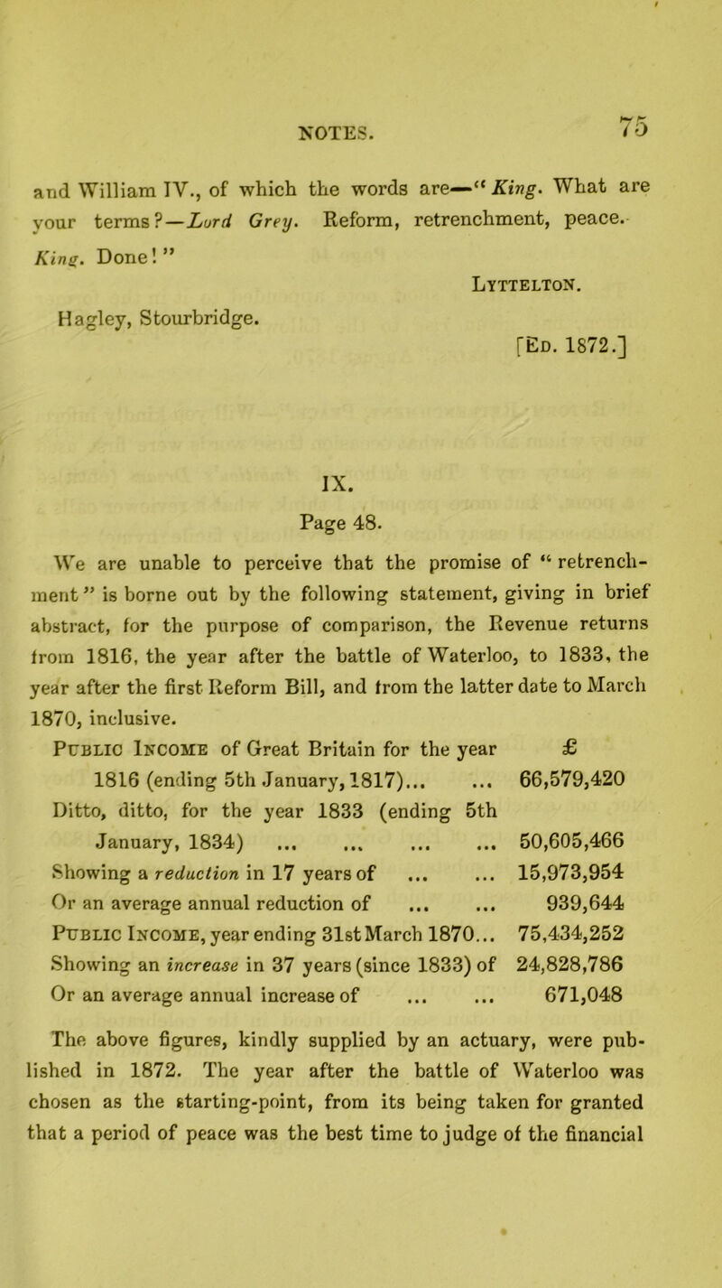 7o and William IV., of which the words are—“ King. What are your terms?—Lord Grey. Reform, retrenchment, peace. Kins. Done!” Lyttelton. Hagley, Stourbridge. [Ed. 1872.] IX. Page 48. We are unable to perceive that the promise of “ retrench- ment ” is borne out by the following statement, giving in brief abstract, for the purpose of comparison, the Revenue returns from 1816, the year after the battle of Waterloo, to 1833, the year after the first Reform Bill, and from the latter date to March 1870, inclusive. Public Income of Great Britain for the year £ 1816 (ending 5th January, 1817)... ... 66,579,420 Ditto, ditto, for the year 1833 (ending 5th January, 1834) 50,605,466 Showing a reduction in 17 years of ... ... 15,973,954 Or an average annual reduction of ... ... 939,644 Public Income, year ending 31stMarch 1870... 75,434,252 Showing an increase in 37 years (since 1833) of 24,828,786 Or an average annual increase of ... ... 671,048 The above figures, kindly supplied by an actuary, were pub- lished in 1872. The year after the battle of Waterloo was chosen as the starting-point, from its being taken for granted that a period of peace was the best time to judge of the financial