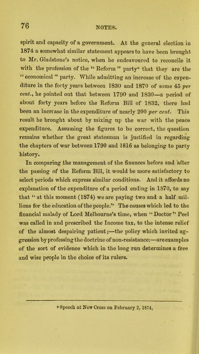 spirit and capacity of a government. At the general election in 1874 a somewhat similar statement appears to have been brought to Mr. Gladstone’s notice, when he endeavoured to reconcile it with the profession of the c< Reform ” party* that they are the “ economical ” party. While admitting an increase of the expen- diture in the forty years between 1830 and 1870 of some 45 per cent., he pointed out that between 1790 and 1830—a period of about fort}7 years before the Reform Bill of 1832, there had been an increase in the expenditure of nearly 200 per cent. This result he brought about by mixing up the war with the peace expenditure. Assuming the figures to be correct, the question remains whether the great statesman is justified in regarding the chapters of war between 1790 and 1816 as belonging to party history. In comparing the management of the finances before and after the passing of the Reform Bill, it would be more satisfactory to select periods which express similar conditions. And it affords no explanation of the expenditure of a period ending in 1S70, to say that “ at this moment (1874) we are paying two and a half mil- lions for the education of the people.” The causes which led to the financial malady of Lord Melbourne’s time, when “Doctor” Peel was called in and prescribed the Income tax, to the intense relief of the almost despairing patient;—the policy which invited ag- gression by professing the doctrine of non-resistance;—are examples of the sort of evidence which in the long run determines a free and wise people in the choice of its rulers. * Speech at New Cross on February 2, 1874,