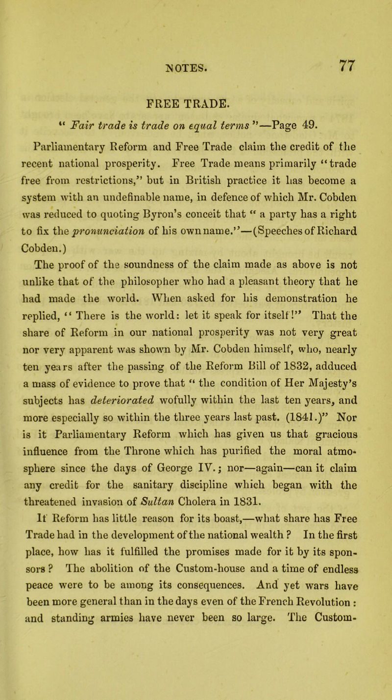 FREE TRADE. “ Fair trade is trade on equal terms ”—Page 49. Parliamentary Reform and Free Trade claim the credit of the recent national prosperity. Free Trade means primarily “trade free from restrictions,” but in British practice it has become a system with an undefinable name, in defence of which Mr. Cobden was reduced to quoting Byron’s conceit that “ a party has a right to fix the pronunciation of his ownname.”—(Speeches of Richard Cobden.) The proof of the soundness of the claim made as above is not unlike that of the philosopher who had a pleasant theory that he had made the world. When asked for his demonstration he replied, “ There is the world: let it speak for itself!” That the share of Reform in our national prosperity was not very great nor very apparent was shown by Mr. Cobden himself, who, nearly ten years after the passing of the Reform Bill of 1832, adduced a mass of evidence to prove that “ the condition of Her Majesty’s subjects has deteriorated wofully within the last ten years, and more especially so within the three years last past. (1841.)” Nor is it Parliamentary Reform which has given us that gracious influence from the Throne which has purified the moral atmo- sphere since the days of George IV.; nor—again—can it claim any credit for the sanitary discipline which began with the threatened invasion of Sultan Cholera in 1831. If Reform has little reason for its boast,—what share has Free Trade had in the development of the national wealth ? In the first place, how has it fulfilled the promises made for it by its spon- sors ? The abolition of the Custom-house and a time of endless peace were to be among its consequences. And yet wars have been more general than in the days even of the French Revolution : and standing armies have never been so large. The Custom-