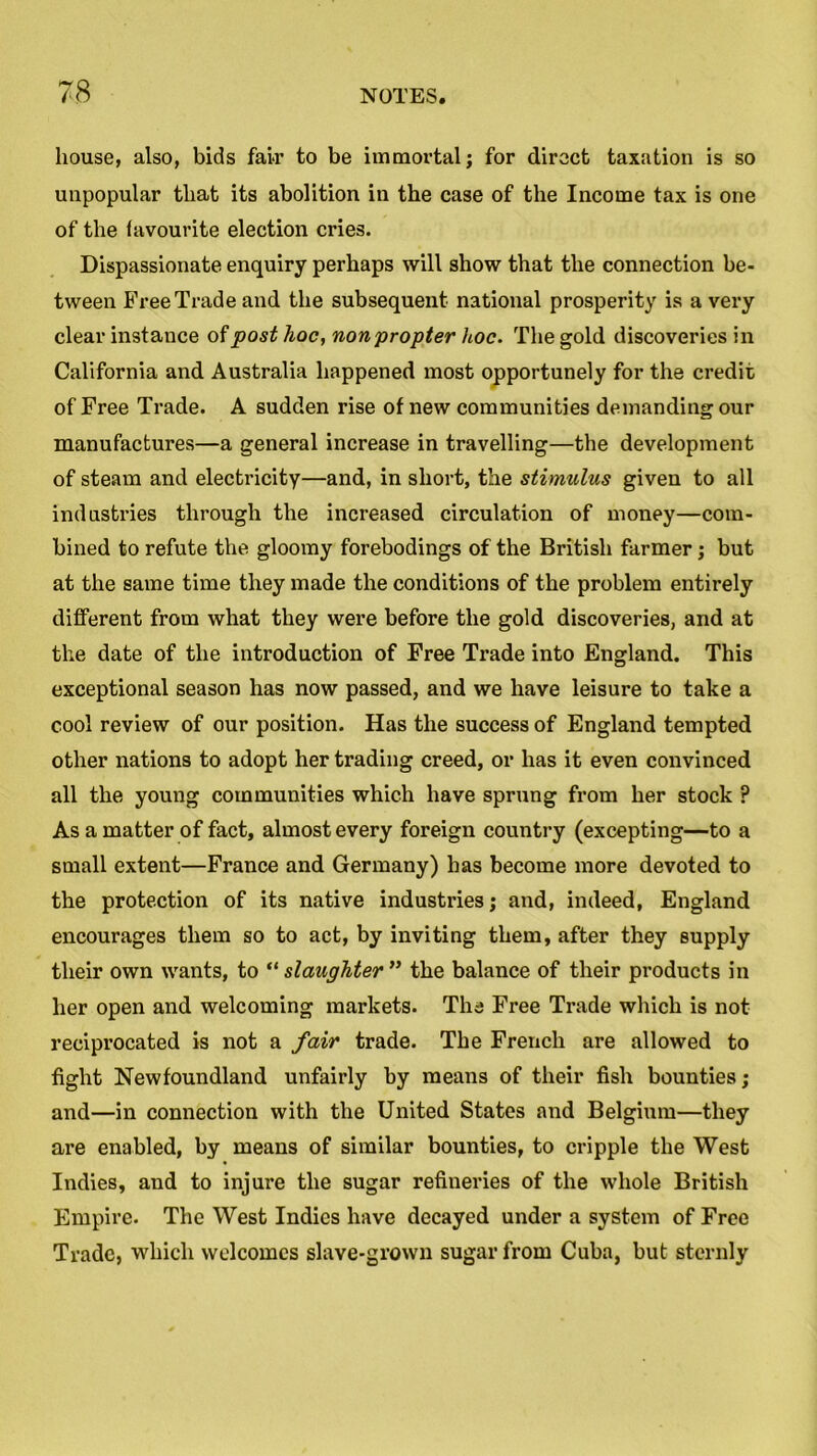 house, also, bids fair to be immortal; for direct taxation is so unpopular that its abolition in the case of the Income tax is one of the favourite election cries. Dispassionate enquiry perhaps will show that the connection be- tween Free Trade and the subsequent national prosperity is a very clear instance of post hoc, non'propter hoc. The gold discoveries in California and Australia happened most opportunely for the credit of Free Trade. A sudden rise of new communities demanding our manufactures—a general increase in travelling—the development of steam and electricity—and, in short, the stimulus given to all industries through the increased circulation of money—com- bined to refute the gloomy forebodings of the British farmer; but at the same time they made the conditions of the problem entirely different from what they were before the gold discoveries, and at the date of the introduction of Free Trade into England. This exceptional season has now passed, and we have leisure to take a cool review of our position. Has the success of England tempted other nations to adopt her trading creed, or has it even convinced all the young communities which have sprung from her stock ? As a matter of fact, almost every foreign country (excepting—to a small extent—France and Germany) has become more devoted to the protection of its native industries; and, indeed, England encourages them so to act, by inviting them, after they supply their own wants, to “ slaughter ” the balance of their products in her open and welcoming markets. The Free Trade which is not reciprocated is not a fair trade. The French are allowed to fight Newfoundland unfairly by means of their fish bounties; and—in connection with the United States and Belgium—they are enabled, by means of similar bounties, to cripple the West Indies, and to injure the sugar refineries of the whole British Empire. The West Indies have decayed under a system of Free Trade, which welcomes slave-grown sugar from Cuba, but sternly