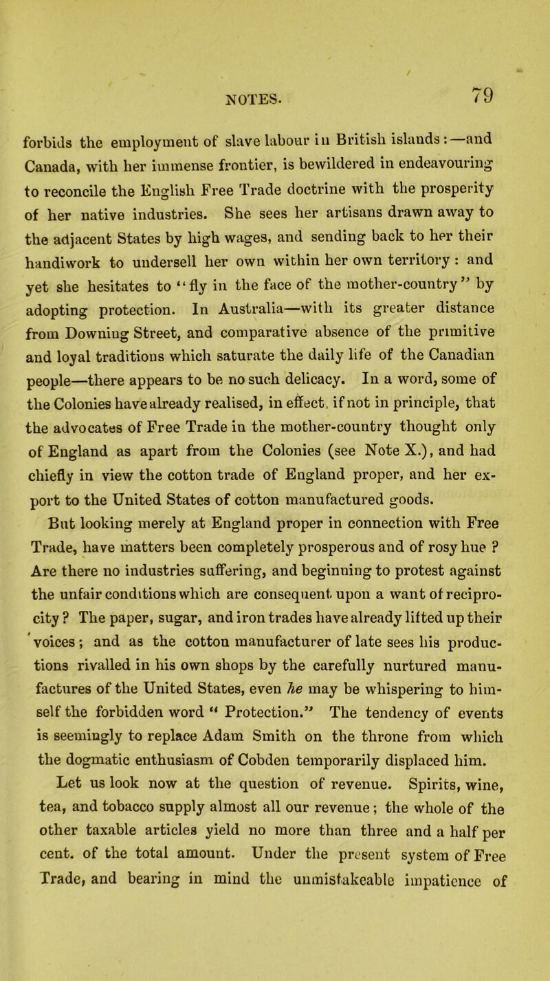 forbids the employment of slave labour in British islands: and Canada, with her immense frontier, is bewildered in endeavouring to reconcile the English Free Trade doctrine with the prosperity of her native industries. She sees her artisans drawn away to the adjacent States by high wages, and sending back to her their handiwork to undersell her own within her own territory : and yet she hesitates to “fly in the face of the mother-country” by adopting protection. In Australia—with its greater distance from Downiug Street, and comparative absence of the primitive and loyal traditions which saturate the daily life of the Canadian people—there appears to be no such delicacy. In a word, some of the Colonies have already realised, in effect, if not in principle, that the advocates of Free Trade in the mother-country thought only of England as apart from the Colonies (see Note X.), and had chiefly in view the cotton trade of England proper, and her ex- port to the United States of cotton manufactured goods. But looking merely at England proper in connection with Free Trade, have matters been completely prosperous and of rosy hue ? Are there no industries suffering, and beginning to protest against the unfair conditions which are consequent upon a want of recipro- city ? The paper, sugar, and iron trades have already lifted up their voices ; and as the cotton manufacturer of late sees his produc- tions rivalled in his own shops by the carefully nurtured manu- factures of the United States, even he may be whispering to him- self the forbidden word “ Protection.” The tendency of events is seemingly to replace Adam Smith on the throne from which the dogmatic enthusiasm of Cobden temporarily displaced him. Let us look now at the question of revenue. Spirits, wine, tea, and tobacco supply almost all our revenue; the whole of the other taxable articles yield no more than three and a half per cent, of the total amount. Under the present system of Free Trade, and bearing in mind the umnistakeable impatience of