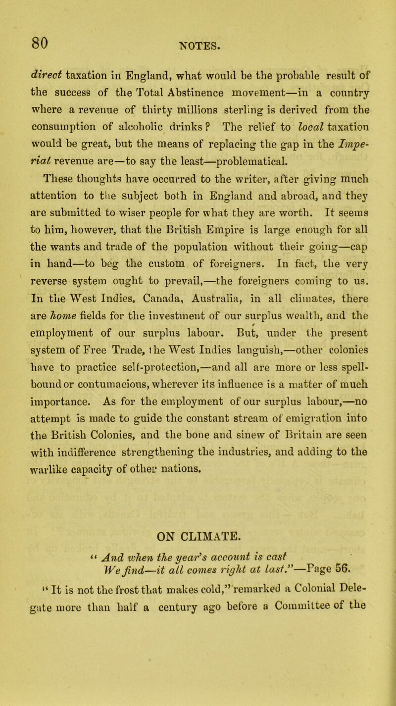 direct taxation in England, what would be the probable result of the success of the Total Abstinence movement—in a country where a revenue of thirty millions sterling is derived from the consumption of alcoholic drinks ? The relief to local taxation would be great, but the means of replacing the gap in the Impe- rial revenue are—to say the least—problematical. These thoughts have occurred to the writer, after giving much attention to the subject both in England and abroad, and they are submitted to wiser people for what they are worth. It seems to him, however, that the British Empire is large enough for all the wants and trade of the population without their going—cap in hand—to beg the custom of foreigners. In fact, the very reverse system ought to prevail,—the foreigners coming to us. In the West Indies, Canada, Australia, in all climates, there are home fields for the investment of our surplus wealth, and the employment of our surplus labour. But, under the present system of Free Trade, ilie West Indies languish,—other colonies have to practice self-protection,—and all are more or less spell- bound or contumacious, wherever its influence is a matter of much importance. As for the employment of our surplus labour,—no attempt is made to guide the constant stream of emigration into the British Colonies, and the bone and sinew of Britain are seen with indifference strengthening the industries, and adding to the warlike capacity of other nations. ON CLIMATE. “ And token the year’s account is cast We find—it all comes right at last.”—Fage 56. “ It is not the frost that makes cold,” remarked a Colonial Dele- gate more than half a century ago before a Committee of the