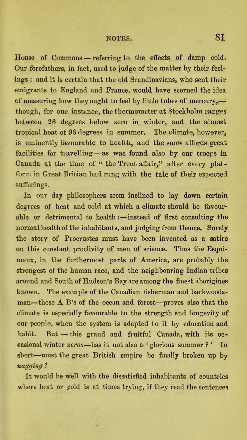 House of Commons—referring to the effects of damp cold. Our forefathers, in fact, used to judge of the matter by their feel- ings : and it is certain that the old Scandinavians, who sent their emigrants to England and France, would have scorned the idea of measuring how they ought to feel by little tubes of mercury,— though, for one instance, the thermometer at Stockholm ranges between 26 degrees below zero in winter, and the almost tropical heat of 96 degrees in summer. The climate, however, is eminently favourable to health, and the snow affords great facilities for travelling—as was found also by our troops in Canada at the time of “ the Trent affair,.” after every plat- form in Great Britian had rung with the tale of their expected sufferings. In our day philosophers seem inclined to lay down certain degrees of heat and cold at which a climate should be favour- able or detrimental to health:—instead of first consulting the normal health of the inhabitants, and judging from thence. Surely the story of Procrustes must have been invented as a satire on this constant proclivity of men of science. Thus the Esqui- maux, in the furthermost parts of America, are probably the strongest of the human race, and the neighbouring Indian tribes around and South of Hudson’s Bay are among the finest aborigines known. The example of the Canadian fisherman and backwoods- man—those A B’s of the ocean and forest—proves also that the climate is especially favourable to the strength and longevity of our people, when the system is adapted to it by education and habit. But—this grand and fruitful Canada, with its oc- casional winter zeros—has it not also a ‘glorious summer ? ’ In short—must the great British empire be finally broken up by nagging ? It would be well with the dissatisfied inhabitants of countries where heat or gold is at times trying, if they read the sentences