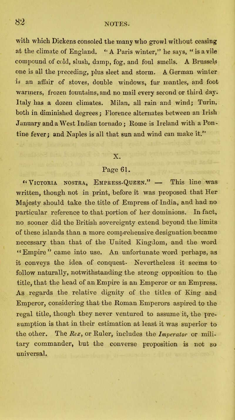 with which Dickens consoled the many who growl without ceasing at the climate of England. “ A Paris winter,” he says, “ is a vile compound of cold, slush, damp, fog, and foul smells. A Brussels one is all the preceding, plus sleet and storm. A German winter is an affair of stoves, double windows, fur mantles, and foot warmers, frozen fountains, and no mail every second or third day. Italy has a dozen climates. Milan, all rain and wind; Turin, both in diminished degrees; Florence alternates between an Irish January and a West Indian tornado ; Rome is Ireland with a Pon- tine fever; and Naples is all that sun and wind can make it.” X. Page 61. ‘‘Victoria nostra, Empress-Queen.” — This line was written, though not in print, before it was proposed that Her Majesty should take the title of Empress of India, and had no particular reference to that portion of her dominions. In fact, no sooner did the British sovereignty extend beyond the limits of these islands than a more comprehensive designation became necessary than that of the United Kingdom, and the word “Empire” came into use. An unfortunate word perhaps, as it conveys the idea of conquest- Nevertheless it seems to follow naturally, notwithstanding the strong opposition to the title, that the head of an Empire is an Emperor or an Empress. As regards the relative dignity of the titles of King and Emperor, considering that the Roman Emperors aspired to the regal title, though they never ventured to assume it, the pre- sumption is that in their estimation at least it was superior to the other. The Rex, or Ruler, includes the Imperaior or mili- tary commander, but the converse proposition is not so universal.