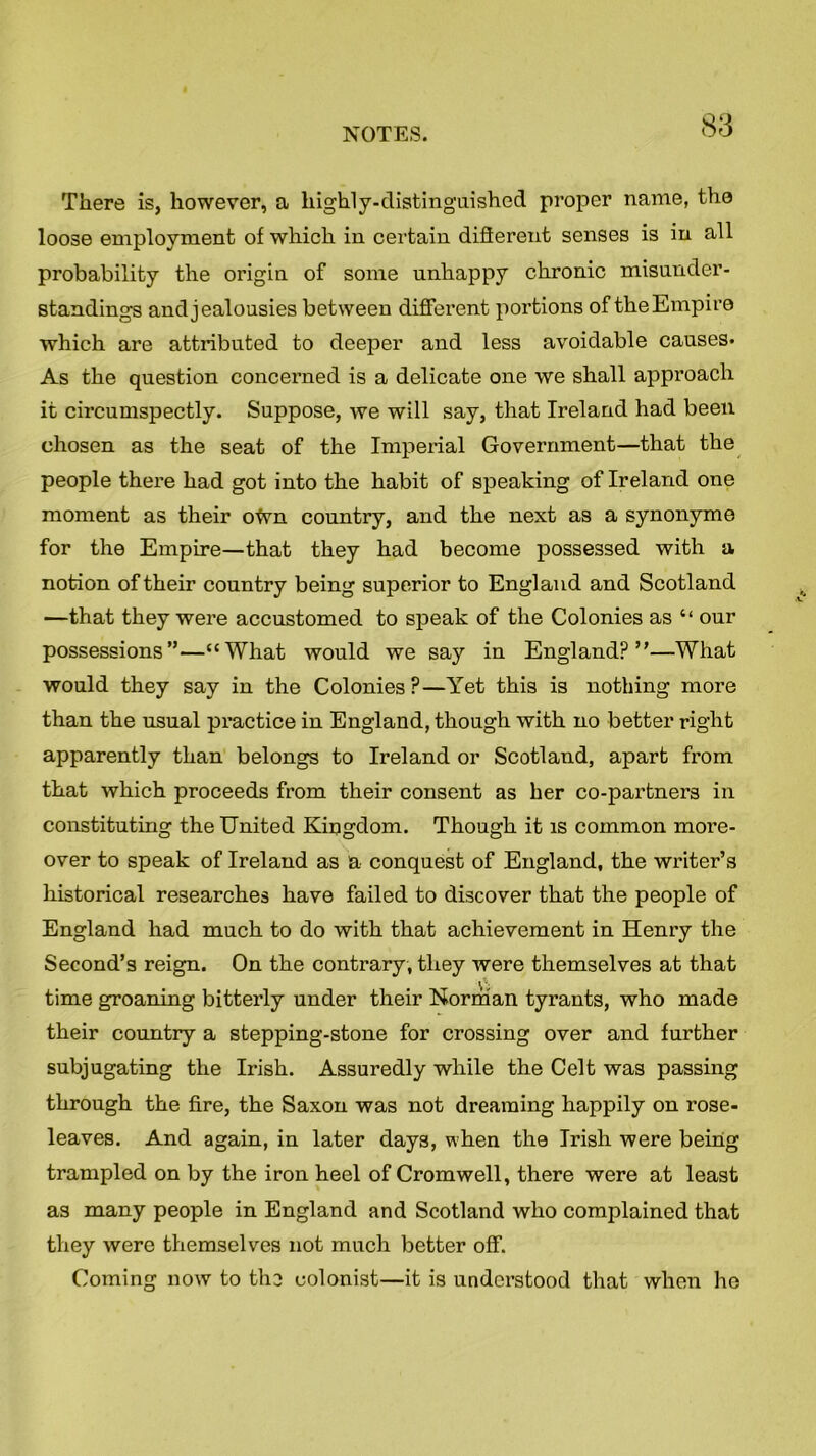 There is, however, a highly-distinguished proper name, the loose employment of which in certain different senses is in all probability the origin of some unhappy chronic misunder- standings and jealousies between different portions of the Empire which are attributed to deeper and less avoidable causes* As the question concerned is a delicate one we shall approach it circumspectly. Suppose, we will say, that Ireland had been chosen as the seat of the Imperial Government—that the people there had got into the habit of speaking of Ireland one moment as their oWn country, and the next as a synonyme for the Empire—that they had become possessed with a notion of their country being superior to England and Scotland —that they were accustomed to speak of the Colonies as “ our possessions”—“What would we say in England?”—What would they say in the Colonies ?—Yet this is nothing more than the usual practice in England, though with no better right apparently than belongs to Ireland or Scotland, apart from that which proceeds from their consent as her co-partners in constituting the United Kingdom. Though it is common more- over to speak of Ireland as a conquest of England, the writer’s historical researches have failed to discover that the people of England had much to do with that achievement in Henry the Second’s reign. On the contrary, they were themselves at that time groaning bitterly under their Norman tyrants, who made their country a stepping-stone for crossing over and further subjugating the Irish. Assuredly while the Celt was passing through the fire, the Saxon was not dreaming happily on rose- leaves. And again, in later days, when the Irish were being trampled on by the iron heel of Cromwell, there were at least as many people in England and Scotland who complained that they were themselves not much better off. Coming now to the colonist—it is understood that when he