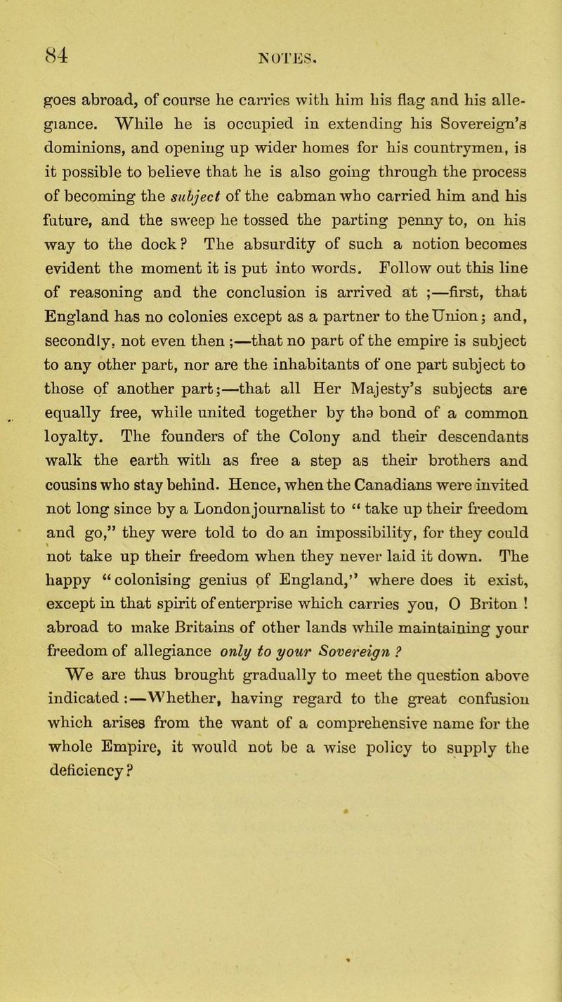 goes abroad, of course he carries with him his flag and his alle- giance. While he is occupied in extending his Sovereign’s dominions, and opening up wider homes for his countrymen, is it possible to believe that he is also going through the process of becoming the subject of the cabman who carried him and his future, and the sweep he tossed the parting penny to, on his way to the dock ? The absurdity of such a notion becomes evident the moment it is put into words. Follow out this line of reasoning and the conclusion is arrived at ;—first, that England has no colonies except as a partner to the Union; and, secondly, not even then ;—that no part of the empire is subject to any other part, nor are the inhabitants of one part subject to those of another part;—that all Her Majesty’s subjects are equally free, while united together by the bond of a common loyalty. The founder-s of the Colony and their descendants walk the earth with as free a step as their brothers and cousins who stay behind. Hence, when the Canadians were invited not long since by a London journalist to “ take up their freedom and go,” they were told to do an impossibility, for they could % not take up their freedom when they never laid it down. The happy “colonising genius of England,’’ where does it exist, except in that spirit of enterprise which carries you, 0 Briton ! abroad to make Britains of other lands while maintaining your freedom of allegiance only to your Sovereign ? We are thus brought gradually to meet the question above indicated :—Whether, having regard to the great confusion which arises from the want of a comprehensive name for the whole Empire, it would not be a wise policy to supply the deficiency ?