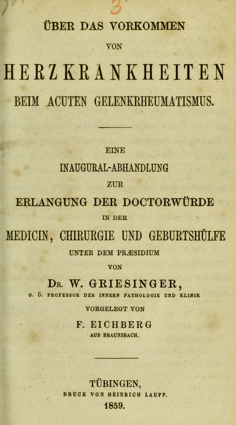 ÜBER DAS VORKOMMEN VON HERZKRANKHEITEN BEIM ACHTEN GELENKRHEUMATISMUS. EINE fflAUGlffiAL ABHANDLUNG ZUR ERLANGUNG DER DOCTORWÜRDE IN DER MEDICIN, CHIRURGIE UND GEBURTSHÜLFE UNTER DEM PRÄSIDIUM VON Dr. W. GRIESINGER, 0. Ö. PROFESSOR DER INNERN PATHOLOGIE UND KLINIK VORGELEGT VON F. EICHBERG AUS BRAUNSBACH. TÜBINGEN, DRUCK VON HEINRICH LAUPP. 1859.