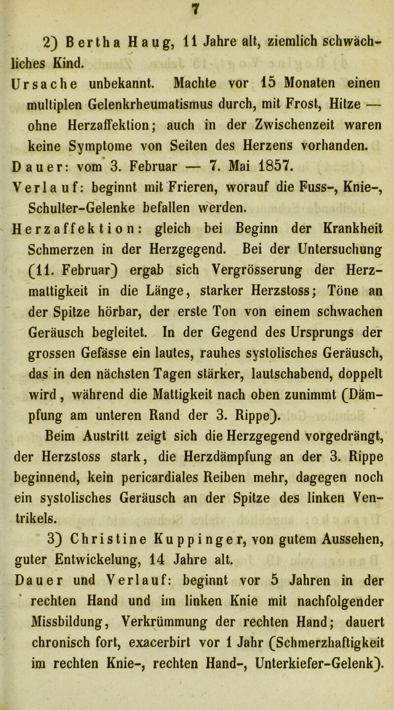 2) Bertha Haug, 11 Jahre alt, ziemlich schwäch- liches Kind. Ursache unbekannt. Machte vor 15 Monaten einen multiplen Gelenkrheumatismus durch, mit Frost, Hitze — ohne Herzaffektion; auch in der Zwischenzeit waren keine Symptome von Seiten des Herzens vorhanden. Dauer: vom 3. Februar — 7. Mai 1857. Verlauf: beginnt mit Frieren, worauf die Fuss-, Knie-, Schulter-Gelenke befallen werden. Herzaffektion: gleich bei Beginn der Krankheit Schmerzen in der Herzgegend. Bei der Untersuchung (11. Februar) ergab sich Vergrösserung der Herz- mattigkeit in die Länge, starker Herzstoss; Töne an der Spitze hörbar, der erste Ton von einem schwachen Geräusch begleitet. In der Gegend des Ursprungs der grossen Gefässe ein lautes, rauhes systolisches Geräusch, das in den nächsten Tagen stärker, lautschabend, doppelt wird , während die Mattigkeit nach oben zunimmt (Däm- pfung am unteren Rand der 3. Rippe). Beim Austritt zeigt sich die Herzgegend vorgedrängt, der Herzstoss stark, die Herzdämpfung an der 3. Rippe beginnend, kein pericardiales Reiben mehr, dagegen noch ein systolisches Geräusch an der Spitze des linken Ven- trikels. 3) Christine Kuppinger, von gutem Aussehen, guter Entwickelung, 14 Jahre alt. Dauer und Verlauf: beginnt vor 5 Jahren in der rechten Hand und im linken Knie mit nachfolgender Missbildung, Verkrümmung der rechten Hand; dauert chronisch fort, exacerbirt vor 1 Jahr (Schmerzhaftigkeit im rechten Knie-, rechten Hand-, Unterkiefer-Gelenk).