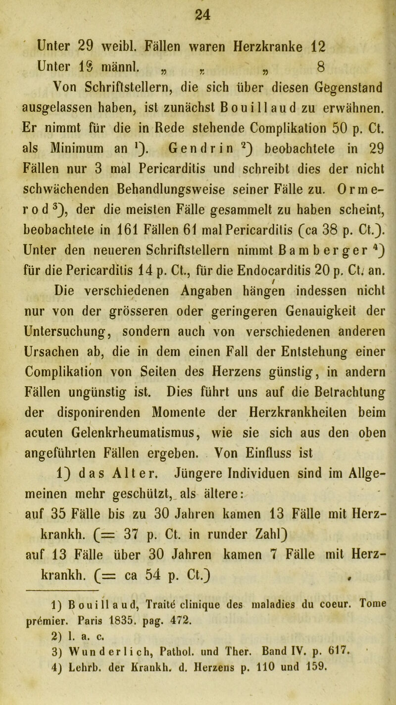 Unter 29 weibl. Fällen waren Herzkranke 12 Unter lg männl. „ x „ 8 Von Schriftstellern, die sich über diesen Gegenstand ausgelassen haben, ist zunächst Bouillaud zu erwähnen. Er nimmt für die in Rede stehende Complikation 50 p. Ct. als Minimum an !). Gen drin 1 2) beobachtete in 29 Fällen nur 3 mal Pericarditis und schreibt dies der nicht schwächenden Behandlungsweise seiner Fälle zu. Orine- r o d 3), der die meisten Fälle gesammelt zu haben scheint, beobachtete in 161 Fällen 61 mal Pericarditis (ca 38 p. Ct.). Unter den neueren Schriftstellern nimmt Bamberger 4) für die Pericarditis 14 p. Ct., für die Endocarditis 20 p. Ct.' an. / Die verschiedenen Angaben hängen indessen nicht nur von der grösseren oder geringeren Genauigkeit der \ i Untersuchung, sondern auch von verschiedenen anderen Ursachen ab, die in dem einen Fall der Entstehung einer # Complikation von Seiten des Herzens günstig, in andern Fällen ungünstig ist. Dies führt uns auf die Betrachtung der disponirenden Momente der Herzkrankheiten beim acuten Gelenkrheumatismus, wie sie sich aus den oben angeführten Fällen ergeben. Von Einfluss ist 1) das Alter. Jüngere Individuen sind im Allge- meinen mehr geschützt, als ältere: auf 35 Fälle bis zu 30 Jahren kamen 13 Fälle mit Herz- krankh. (= 37 p. Ct. in runder Zahl) auf 13 Fälle über 30 Jahren kamen 7 Fälle mit Herz- krankh. (= ca 54 p. Ct.) 1) Bouillaud, Traitd clinique des nialadies du coeur. Tome prämier. Paris 1835. pag. 472. 2) 1. a. c. 3) Wunderlich, Pathol. und Ther. Band IV. p. 617. 4) Lehrb. der Krankh. d. Herzens p. 110 und 159.