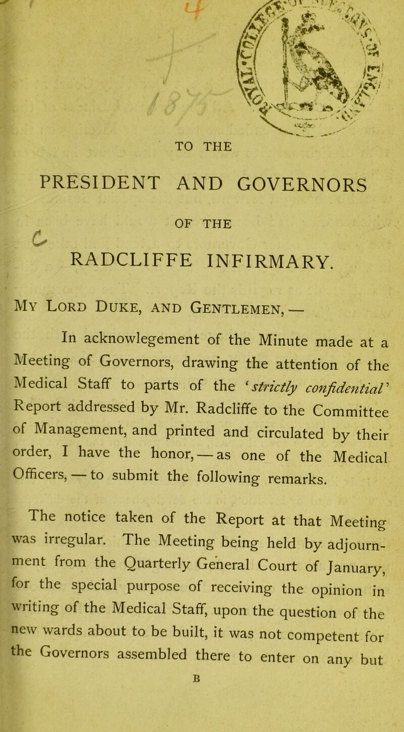 TO THE PRESIDENT AND GOVERNORS OF THE RADCLIFFE INFIRMARY. My Lord Duke, and Gentlemen,— In acknowlegement of the Minute made at a Meeting of Governors, drawing the attention of the Medical Staff to parts of the ‘strictly confidential’ Report addressed by Mr. Radclifife to the Committee of Management, and printed and circulated by their order, I have the honor, —as one of the Medical Officers, — to submit the following remarks. The notice taken of the Report at that Meeting was irregular. The Meeting being held by adjourn- ment from the Quarterly General Court of January, for the special purpose of receiving the opinion in writing of the Medical Staff, upon the question of the new wards about to be built, it was not competent for the Governors assembled there to enter on any but B