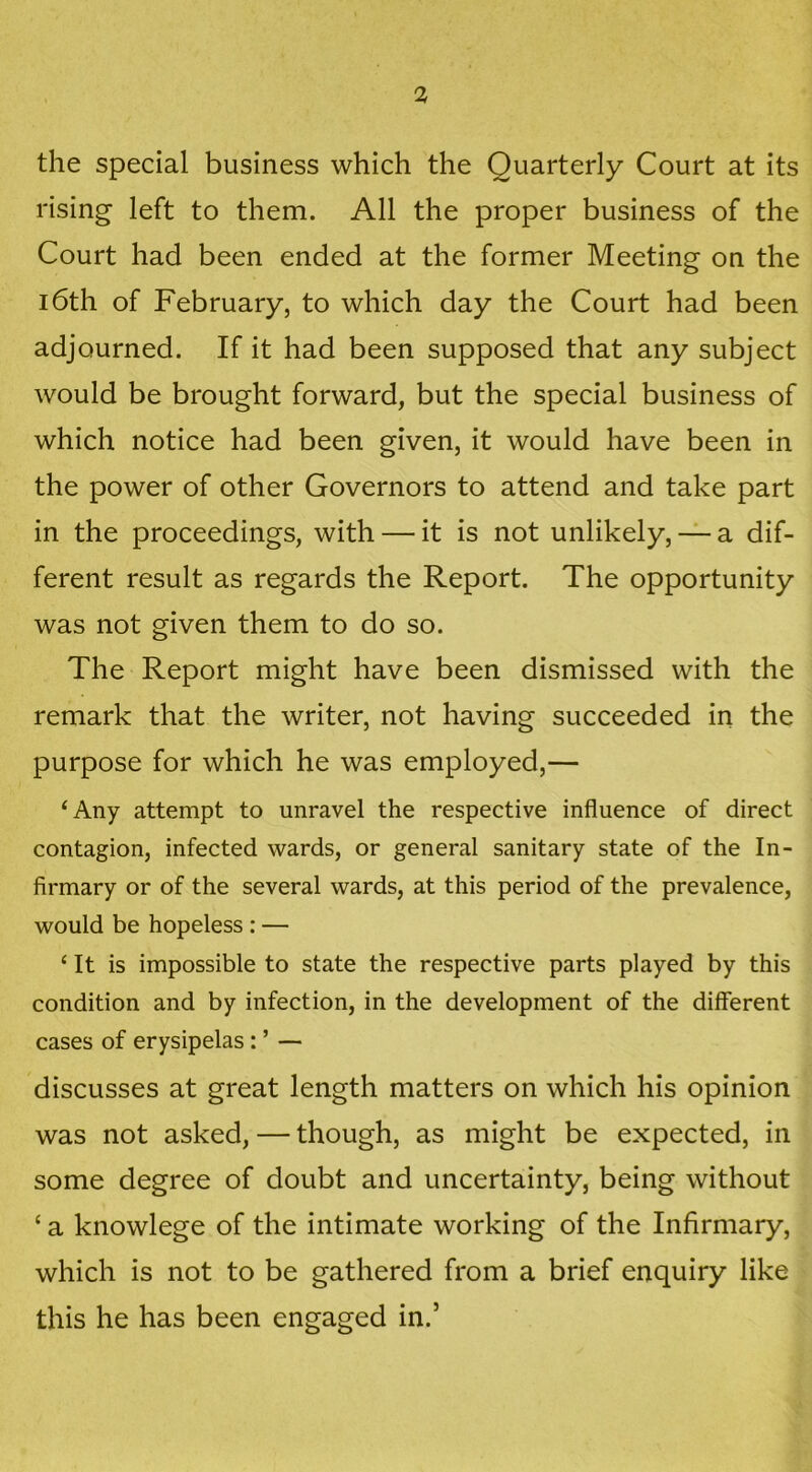 the special business which the Quarterly Court at its rising left to them. All the proper business of the Court had been ended at the former Meeting on the 16th of February, to which day the Court had been adjourned. If it had been supposed that any subject would be brought forward, but the special business of which notice had been given, it would have been in the power of other Governors to attend and take part in the proceedings, with — it is not unlikely, — a dif- ferent result as regards the Report. The opportunity was not given them to do so. The Report might have been dismissed with the remark that the writer, not having succeeded in the purpose for which he was employed,— ‘Any attempt to unravel the respective influence of direct contagion, infected wards, or general sanitary state of the In- firmary or of the several wards, at this period of the prevalence, would be hopeless : — ‘ It is impossible to state the respective parts played by this condition and by infection, in the development of the different cases of erysipelas: ’ — discusses at great length matters on which his opinion was not asked, — though, as might be expected, in some degree of doubt and uncertainty, being without ‘ a knowlege of the intimate working of the Infirmary, which is not to be gathered from a brief enquiry like this he has been engaged in.’