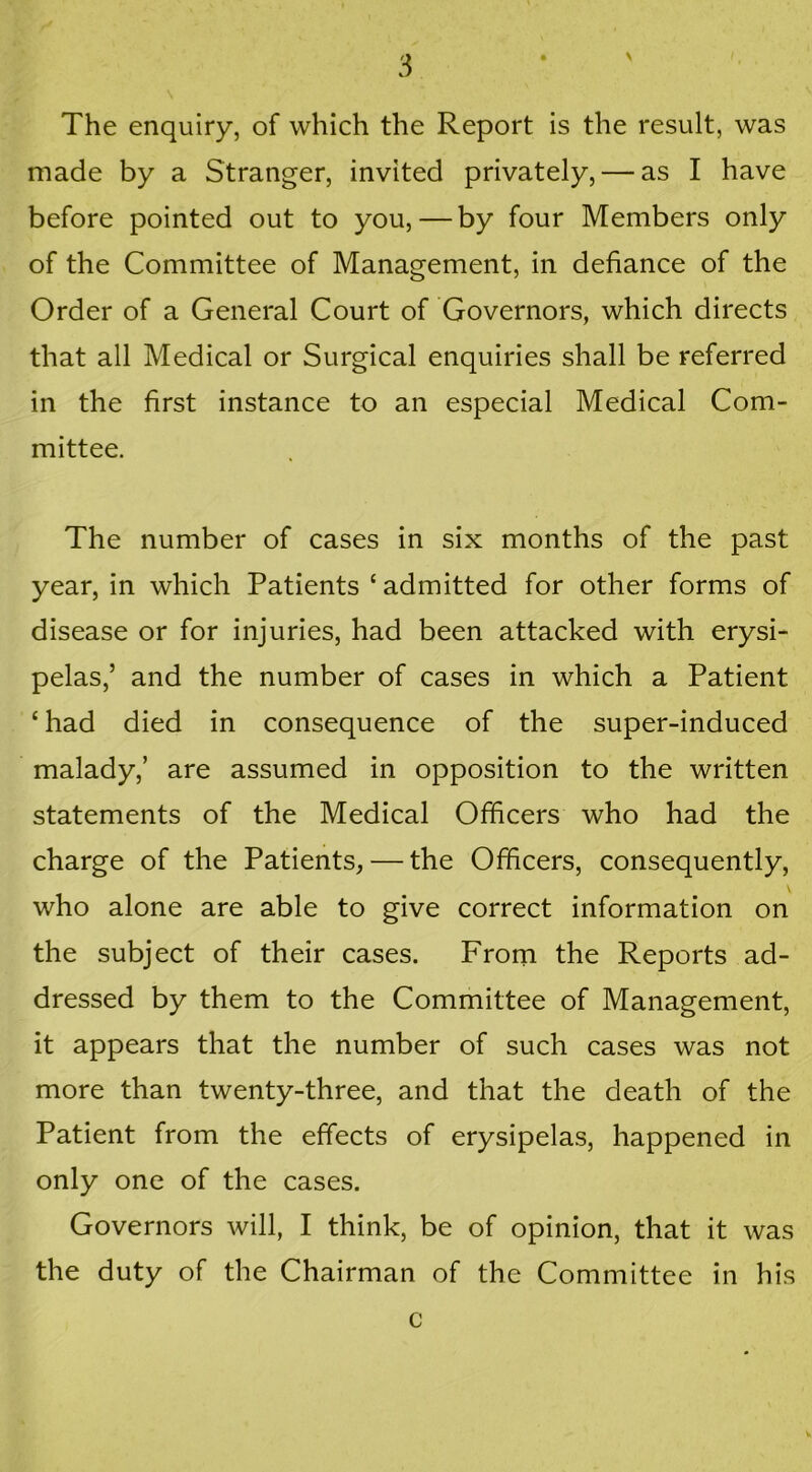 \ The enquiry, of which the Report is the result, was made by a Stranger, invited privately, — as I have before pointed out to you, — by four Members only of the Committee of Management, in defiance of the Order of a General Court of Governors, which directs that all Medical or Surgical enquiries shall be referred in the first instance to an especial Medical Com- mittee. The number of cases in six months of the past year, in which Patients ‘admitted for other forms of disease or for injuries, had been attacked with erysi- pelas,’ and the number of cases in which a Patient ‘had died in consequence of the super-induced malady,’ are assumed in opposition to the written statements of the Medical Officers who had the charge of the Patients, — the Officers, consequently, who alone are able to give correct information on the subject of their cases. From the Reports ad- dressed by them to the Committee of Management, it appears that the number of such cases was not more than twenty-three, and that the death of the Patient from the effects of erysipelas, happened in only one of the cases. Governors will, I think, be of opinion, that it was the duty of the Chairman of the Committee in his c