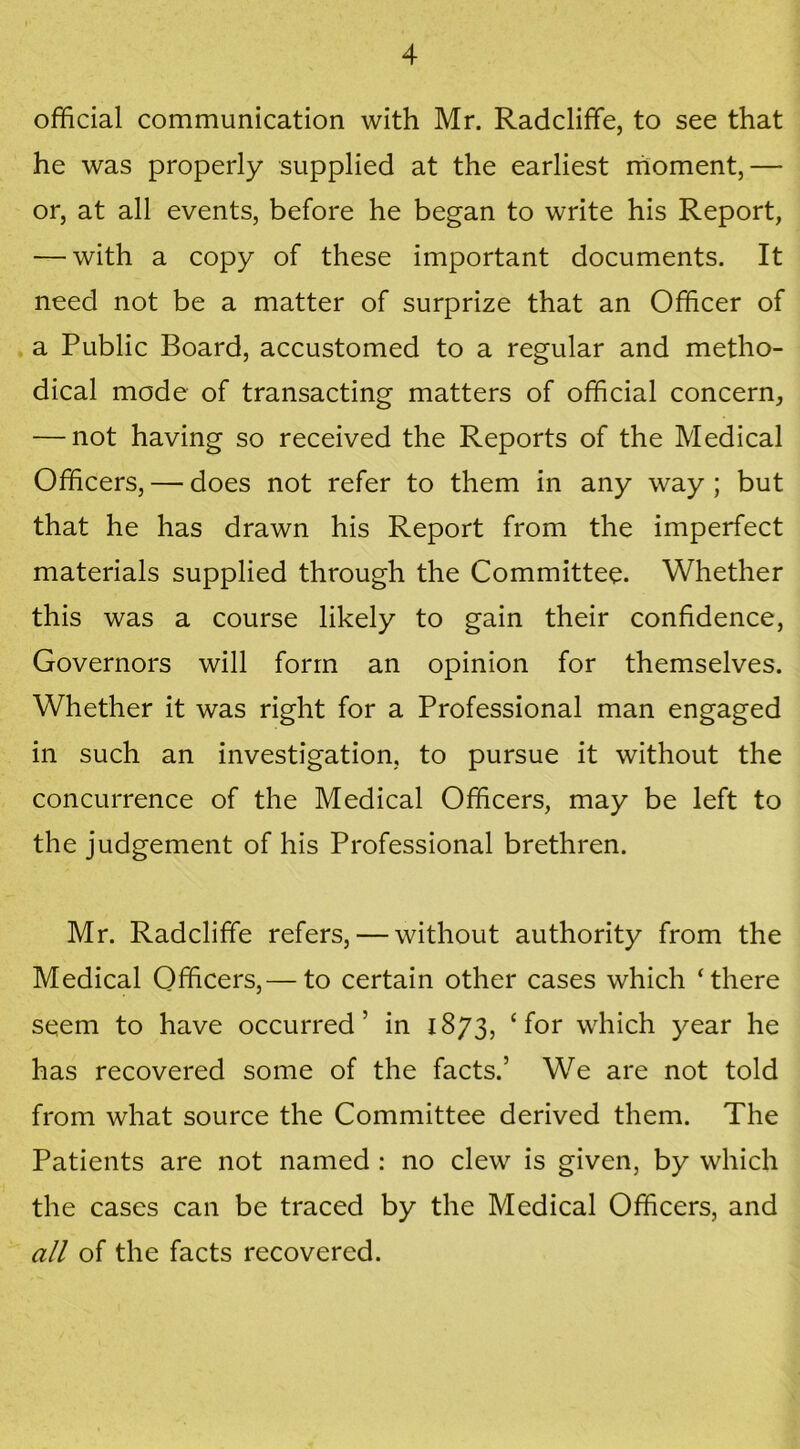 official communication with Mr. Radcliffe, to see that he was properly supplied at the earliest moment,— or, at all events, before he began to write his Report, — with a copy of these important documents. It need not be a matter of surprize that an Officer of a Public Board, accustomed to a regular and metho- dical mode of transacting matters of official concern, — not having so received the Reports of the Medical Officers, — does not refer to them in any way; but that he has drawn his Report from the imperfect materials supplied through the Committee. Whether this was a course likely to gain their confidence, Governors will form an opinion for themselves. Whether it was right for a Professional man engaged in such an investigation, to pursue it without the concurrence of the Medical Officers, may be left to the judgement of his Professional brethren. Mr. Radcliffe refers, — without authority from the Medical Officers,— to certain other cases which ‘there seem to have occurred’ in 1873, ‘for which year he has recovered some of the facts.’ We are not told from what source the Committee derived them. The Patients are not named : no clew is given, by which the cases can be traced by the Medical Officers, and all of the facts recovered.