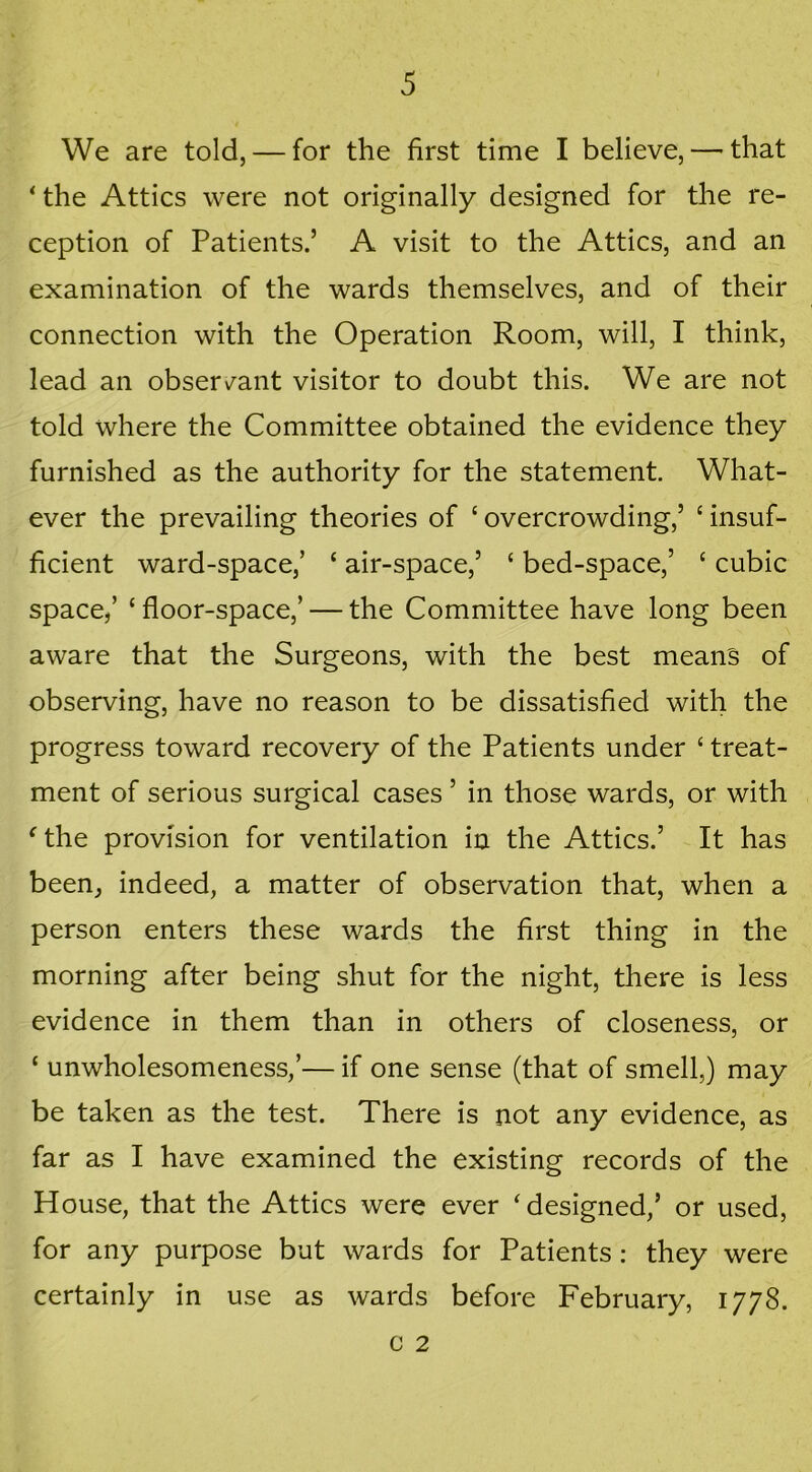 We are told, — for the first time I believe, — that ‘ the Attics were not originally designed for the re- ception of Patients.’ A visit to the Attics, and an examination of the wards themselves, and of their connection with the Operation Room, will, I think, lead an observant visitor to doubt this. We are not told where the Committee obtained the evidence they furnished as the authority for the statement. What- ever the prevailing theories of ‘overcrowding,’ ‘insuf- ficient ward-space,’ ‘ air-space,’ ‘ bed-space,’ ‘ cubic space/ ‘floor-space,’ — the Committee have long been aware that the Surgeons, with the best means of observing, have no reason to be dissatisfied with the progress toward recovery of the Patients under ‘ treat- ment of serious surgical cases ’ in those wards, or with ‘the provision for ventilation in the Attics.’ It has been, indeed, a matter of observation that, when a person enters these wards the first thing in the morning after being shut for the night, there is less evidence in them than in others of closeness, or ‘ unwholesomeness/— if one sense (that of smell,) may be taken as the test. There is not any evidence, as far as I have examined the existing records of the House, that the Attics were ever ‘designed,’ or used, for any purpose but wards for Patients : they were certainly in use as wards before February, 1778. c 2