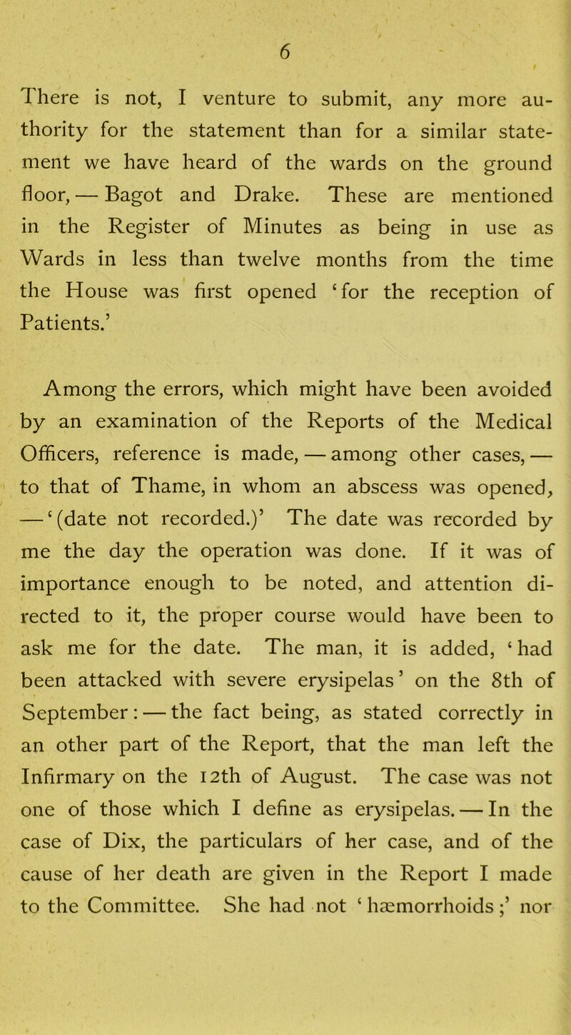 There is not, I venture to submit, any more au- thority for the statement than for a similar state- ment we have heard of the wards on the ground floor, — Bagot and Drake. These are mentioned in the Register of Minutes as being in use as Wards in less than twelve months from the time the House was first opened ‘for the reception of Patients.’ Among the errors, which might have been avoided by an examination of the Reports of the Medical Officers, reference is made, — among other cases, — to that of Thame, in whom an abscess was opened, — ‘(date not recorded.)’ The date was recorded by me the day the operation was done. If it was of importance enough to be noted, and attention di- rected to it, the proper course would have been to ask me for the date. The man, it is added, ‘ had been attacked with severe erysipelas ’ on the 8th of September: — the fact being, as stated correctly in an other part of the Report, that the man left the Infirmary on the 12th of August. The case was not one of those which I define as erysipelas. — In the case of Dix, the particulars of her case, and of the cause of her death are given in the Report I made to the Committee. She had not ‘ haemorrhoidsnor