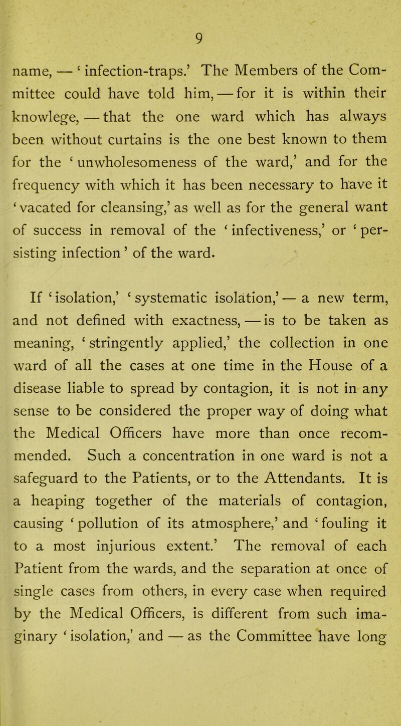 name, — £ infection-traps.’ The Members of the Com- mittee could have told him, — for it is within their knowlege, — that the one ward which has always been without curtains is the one best known to them for the ‘ unwholesomeness of the ward,’ and for the frequency with which it has been necessary to have it ‘ vacated for cleansing,’ as well as for the general want of success in removal of the * infectiveness,’ or £ per- sisting infection ’ of the ward. If £ isolation,’ £ systematic isolation,’ — a new term, and not defined with exactness,—is to be taken as meaning, ‘ stringently applied,’ the collection in one ward of all the cases at one time in the House of a disease liable to spread by contagion, it is not in any sense to be considered the proper way of doing what the Medical Officers have more than once recom- mended. Such a concentration in one ward is not a safeguard to the Patients, or to the Attendants. It is a heaping together of the materials of contagion, causing ‘ pollution of its atmosphere,’ and £ fouling it to a most injurious extent.’ The removal of each Patient from the wards, and the separation at once of single cases from others, in every case when required by the Medical Officers, is different from such ima- ginary £ isolation,’ and — as the Committee have long