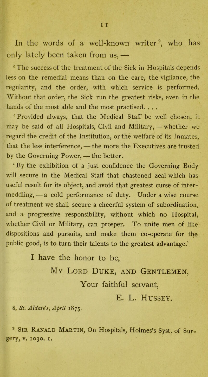 In the words of a well-known writer '2, who has only lately been taken from us, — ‘ The success of the treatment of the Sick in Hospitals depends less on the remedial means than on the care, the vigilance, the regularity, and the order, with which service is performed. Without that order, the Sick run the greatest risks, even in the hands of the most able and the most practised. , . . ‘ Provided always, that the Medical Staff be well chosen, it may be said of all Hospitals, Civil and Military, — whether we regard the credit of the Institution, or the welfare of its Inmates, that the less interference, — the more the Executives are trusted by the Governing Power, — the better. ‘By the exhibition of a just confidence the Governing Body will secure in the Medical Staff that chastened zeal which has useful result for its object, and avoid that greatest curse of inter- meddling,— a cold performance of duty. Under a wise course of treatment we shall secure a cheerful system of subordination, and a progressive responsibility, without which no Hospital, whether Civil or Military, can prosper. To unite men of like dispositions and pursuits, and make them co-operate for the public good, is to turn their talents to the greatest advantage.’ I have the honor to be, My Lord Duke, and Gentlemen, Your faithful servant, E. L. Hussey. 8, St. Aldate’s, April 1875. 2 Sir Ranald Martin, On Hospitals, Holmes’s Syst. of Sur-