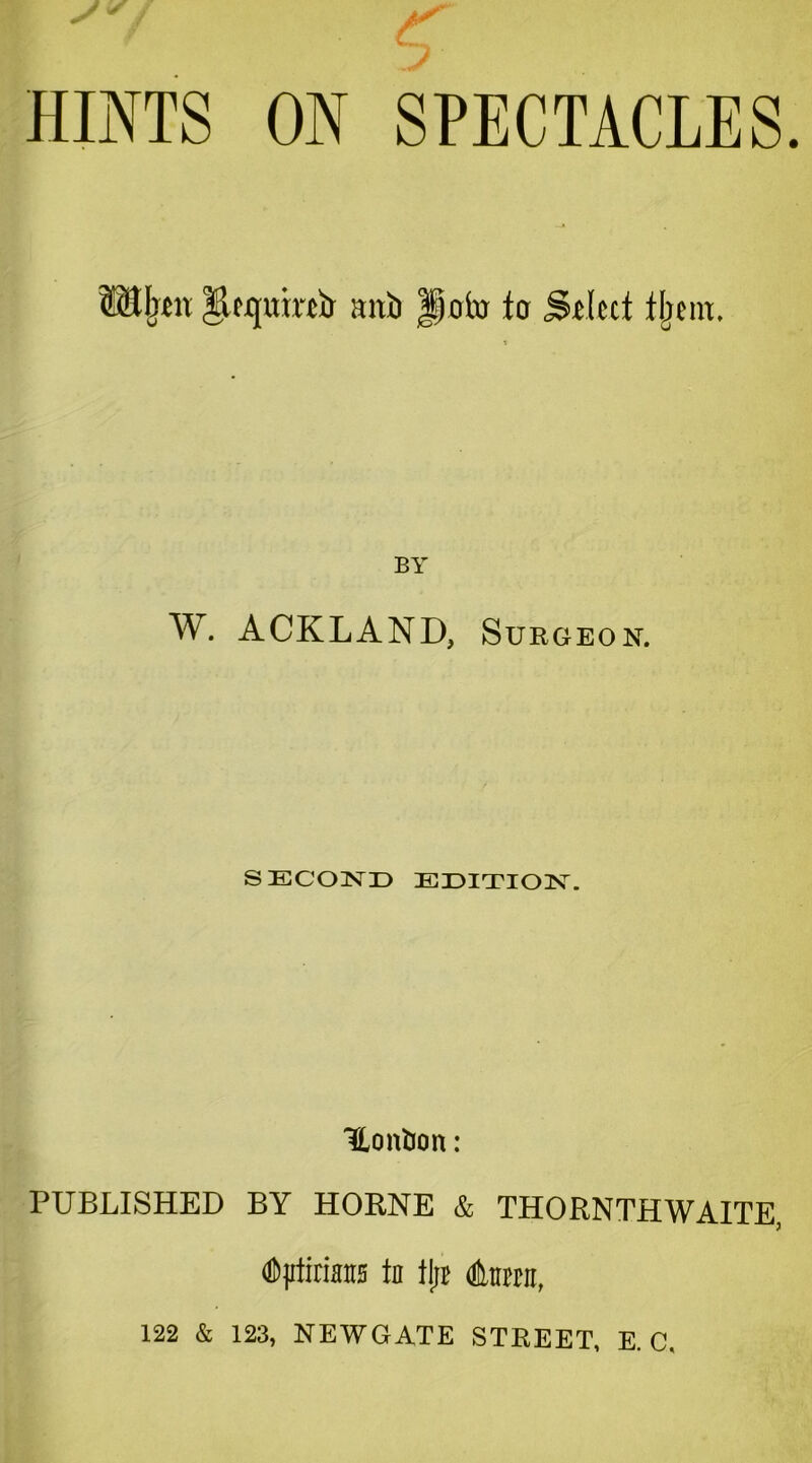 HINTS ON SPECTACLES. mxb Jp0to fa Stlccf fljem. BY W. ACKLAND, Sukgeon. SECOND EDITION. ILonbon: PUBLISHED BY HORNE & THORNTHWAITE, dJjrticians Id tl;t Anrair, 122 & 123, NEWGATE STREET, E. C.