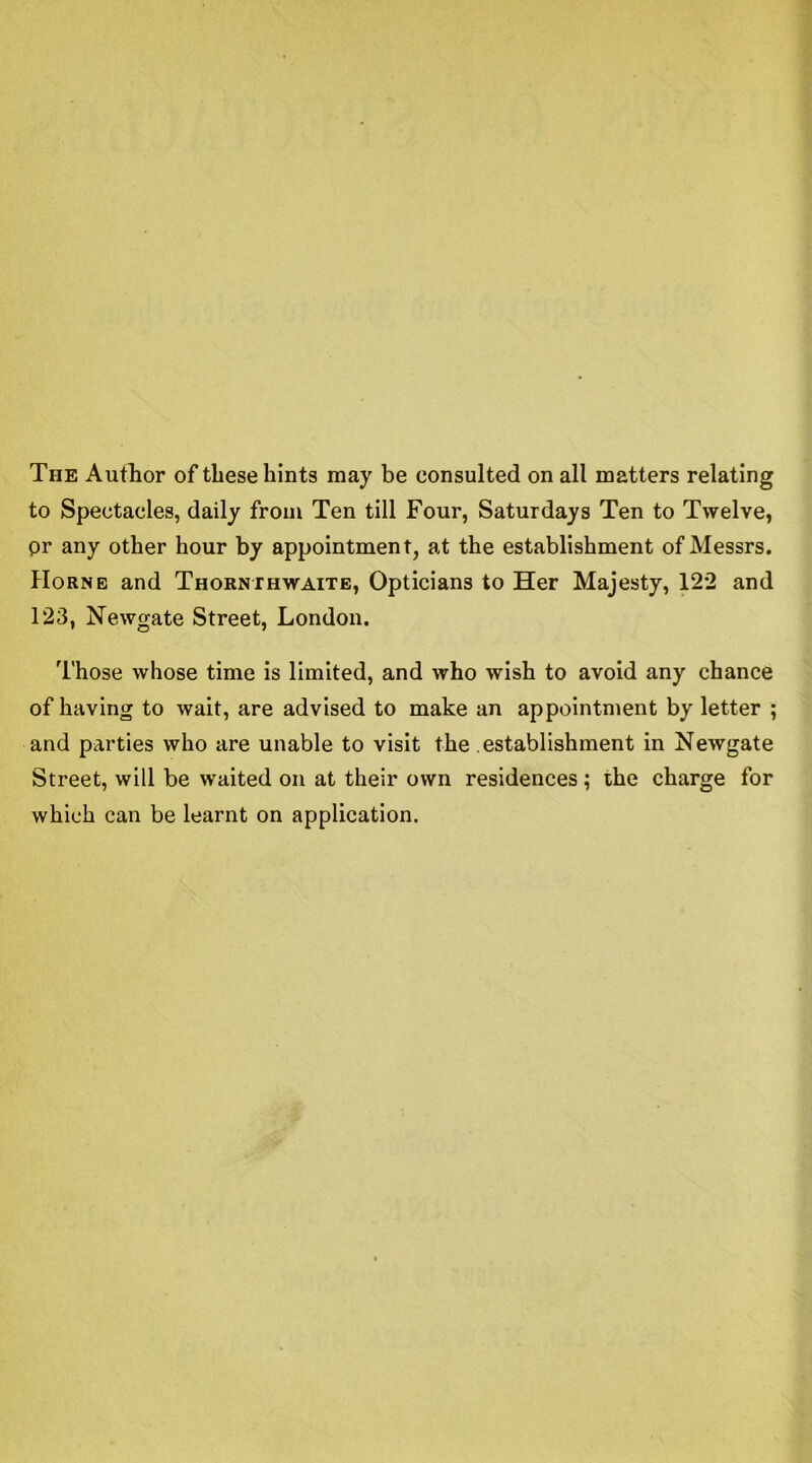 The Author of these hints may be consulted on all matters relating to Spectacles, daily from Ten till Four, Saturdays Ten to Twelve, pr any other hour by appointment, at the establishment of Messrs. Horne and Thornthwaite, Opticians to Her Majesty, 122 and 123, Newgate Street, London. Those whose time is limited, and who wish to avoid any chance of having to wait, are advised to make an appointment by letter ; and parties who are unable to visit the establishment in Newgate Street, will be waited on at their own residences ; the charge for which can be learnt on application.