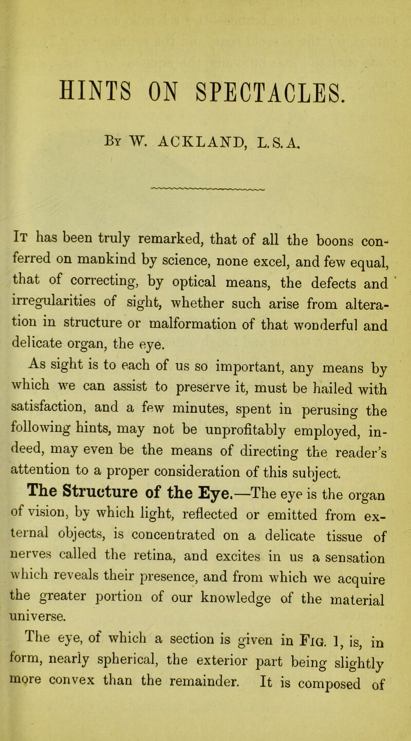 By W. A OK LAND, L.S.A. It has been truly remarked, that of all the boons con- ferred on mankind by science, none excel, and few equal, that of correcting, by optical means, the defects and irregularities of sight, whether such arise from altera- tion in structure or malformation of that wonderful and delicate organ, the eye. As sight is to each of us so important, any means by which we can assist to preserve it, must be hailed with satisfaction, and a few minutes, spent in perusing the following hints, may not be unprofitably employed, in- deed, may even be the means of directing the reader's attention to a proper consideration of this subject. The Structure of the Eye. —The eye is the organ of vision, by which light, reflected or emitted from ex- ternal objects, is concentrated on a delicate tissue of nerves called the retina, and excites in us a sensation which reveals their presence, and from which we acquire the greater portion of our knowledge of the material universe. The eye, of which a section is given in Fig. 1, is, in form, nearly spherical, the exterior part being slightly more convex than the remainder. It is composed of