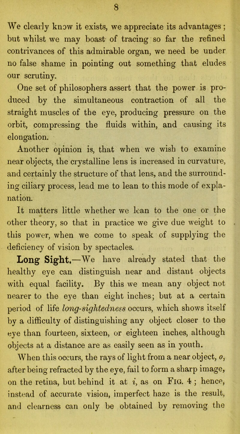 We clearly know it exists, we appreciate its advantages; but whilst we may boast of tracing so far the refined contrivances of this admirable organ, we need be under no false shame in pointing out something that eludes our scrutiny. One set of philosophers assert that the power is pro- duced by the simultaneous contraction of all the straight muscles of the eye, producing pressure on the orbit, compressing the fluids within, and causing its elougation. Another opinion is, that when we wish to examine near objects, the crystalline lens is increased in curvature, and certainly the structure of that lens, and the surround- ing ciliary process, lead me to lean to this mode of expla- nation. It matters little whether we lean to the one or the other theory, so that in practice we give due weight to this power, when we come to speak of supplying the deficiency of vision by spectacles. Long Sight*—We have already stated that the healthy eye can distinguish near and distant objects with equal facility. By this we mean any object not nearer to the eye than eight inches; but at a certain period of life long-sightedness occurs, which shows itself by a difficulty of distinguishing any object closer to the eye than fourteen, sixteen, or eighteen inches, although objects at a distance are as easily seen as in youth. When this occurs, the rays of light from a near object, o, after being refracted by the eye, fail to form a sharp image, on the retina, but behind it at i, as on Fig. 4 ; hence, instead of accurate vision, imperfect haze is the result, and clearness can only be obtained by removing the