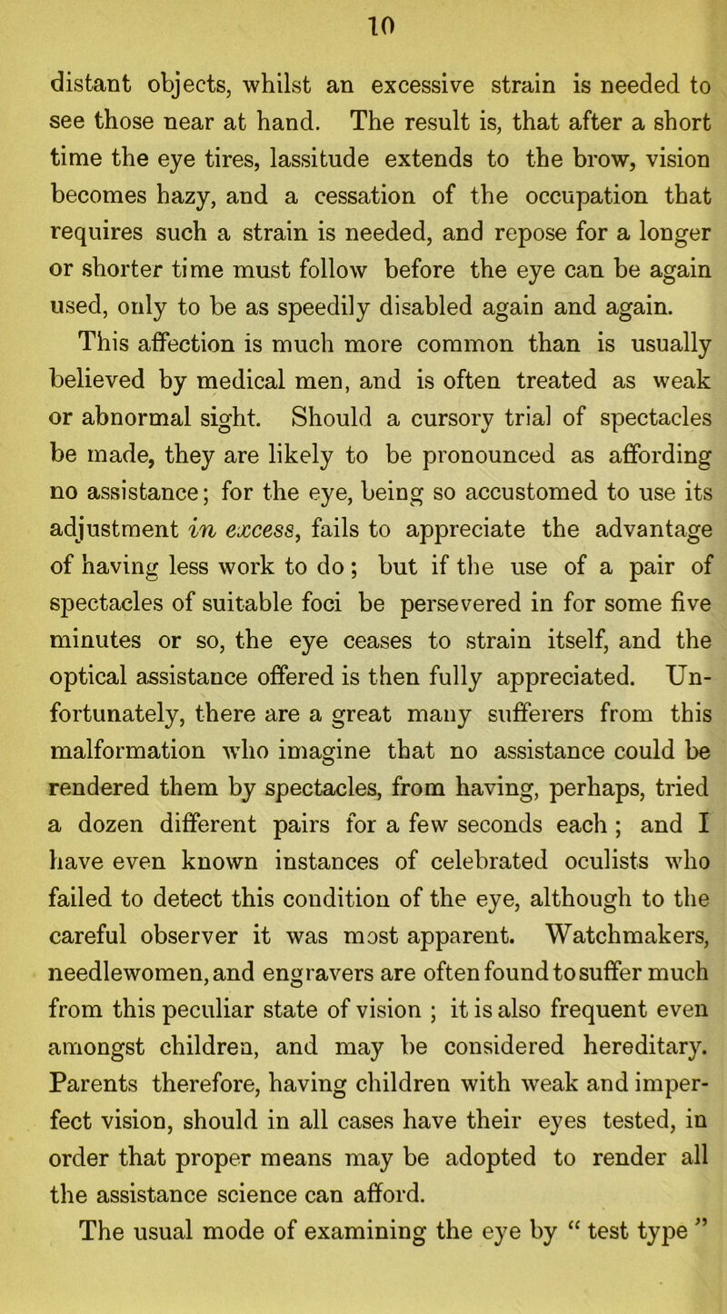 distant objects, whilst an excessive strain is needed to see those near at hand. The result is, that after a short time the eye tires, lassitude extends to the brow, vision becomes hazy, and a cessation of the occupation that requires such a strain is needed, and repose for a longer or shorter time must follow before the eye can be again used, only to be as speedily disabled again and again. This affection is much more common than is usually believed by medical men, and is often treated as weak or abnormal sight. Should a cursory trial of spectacles be made, they are likely to be pronounced as affording no assistance; for the eye, being so accustomed to use its adjustment in excess, fails to appreciate the advantage of having less work to do; but if the use of a pair of spectacles of suitable foci be persevered in for some five minutes or so, the eye ceases to strain itself, and the optical assistance offered is then fully appreciated. Un- fortunately, there are a great many sufferers from this malformation who imagine that no assistance could be rendered them by spectacles, from having, perhaps, tried a dozen different pairs for a few seconds each ; and I have even known instances of celebrated oculists who failed to detect this condition of the eye, although to the careful observer it was most apparent. Watchmakers, needlewomen, and engravers are often found to suffer much from this peculiar state of vision ; it is also frequent even amongst children, and may be considered hereditary. Parents therefore, having children with weak and imper- fect vision, should in all cases have their eyes tested, in order that proper means may be adopted to render all the assistance science can afford. The usual mode of examining the eye by “ test type ”