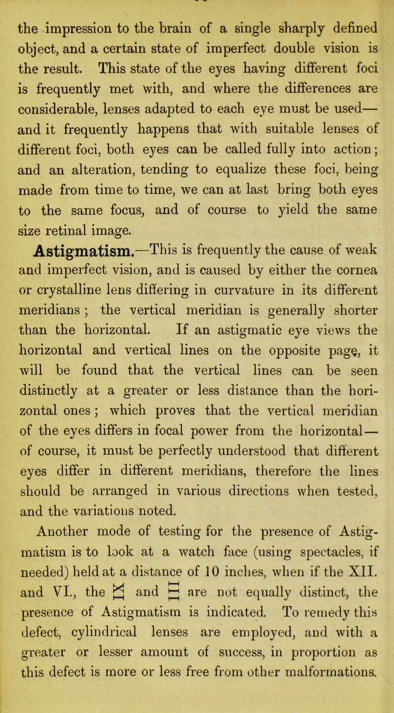 the impression to the brain of a single sharply defined object, and a certain state of imperfect double vision is the result. This state of the eyes having different foci is frequently met with, and where the differences are considerable, lenses adapted to each eve must be used— and it frequently happens that with suitable lenses of different foci, both eyes can be called fully into action; and an alteration, tending to equalize these foci, being made from time to time, we can at last bring both eyes to the same focus, and of course to yield the same size retinal image. Astigmatism.—This is frequently the cause of weak and imperfect vision, and is caused by either the cornea or crystalline lens differing in curvature in its different meridians ; the vertical meridian is generally shorter than the horizontal. If an astigmatic eye views the horizontal and vertical lines on the opposite page, it will be found that the vertical lines can be seen distinctly at a greater or less distance than the hori- zontal ones ; which proves that the vertical meridian of the eyes differs in focal power from the horizontal — of course, it must be perfectly understood that different eyes differ in different meridians, therefore the lines should be arranged in various directions when tested, and the variations noted. Another mode of testing for the presence of Astig- matism is to look at a watch face (using spectacles, if needed) held at a distance of 10 inches, when if the XII. and VI., the and ^ are not equally distinct, the presence of Astigmatism is indicated. To remedy this defect, cylindrical lenses are employed, and with a greater or lesser amount of success, in proportion as this defect is more or less free from other malformations.