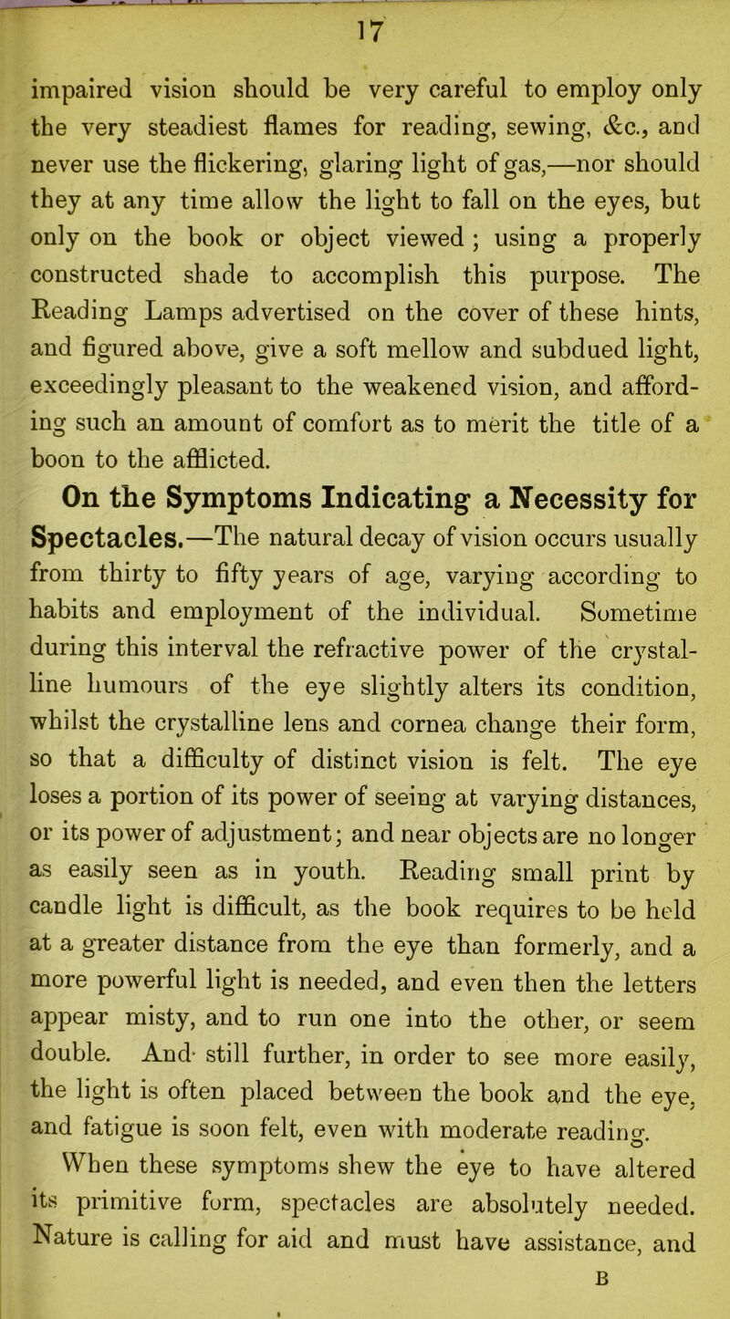 impaired vision should be very careful to employ only the very steadiest flames for reading, sewing, &c., and never use the flickering, glaring light of gas,—nor should they at any time allow the light to fall on the eyes, but only on the book or object viewed ; using a properly constructed shade to accomplish this purpose. The Reading Lamps advertised on the cover of these hints, and figured above, give a soft mellow and subdued light, exceedingly pleasant to the weakened vision, and afford- ing such an amount of comfort as to merit the title of a boon to the afflicted. On the Symptoms Indicating a Necessity for Spectacles.—The natural decay of vision occurs usually from thirty to fifty years of age, varying according to habits and employment of the individual. Sometime during this interval the refractive power of the crystal- line humours of the eye slightly alters its condition, whilst the crystalline lens and cornea change their form, so that a difficulty of distinct vision is felt. The eye loses a portion of its power of seeing at varying distances, or its power of adjustment; and near objects are no longer as easily seen as in youth. Reading small print by candle light is difficult, as the book requires to be held at a greater distance from the eye than formerly, and a more powerful light is needed, and even then the letters appear misty, and to run one into the other, or seem double. And- still further, in order to see more easily, the light is often placed between the book and the eye, and fatigue is soon felt, even with moderate reading. When these symptoms shew the eye to have altered its primitive form, spectacles are absolutely needed. Nature is calling for aid and must have assistance, and B