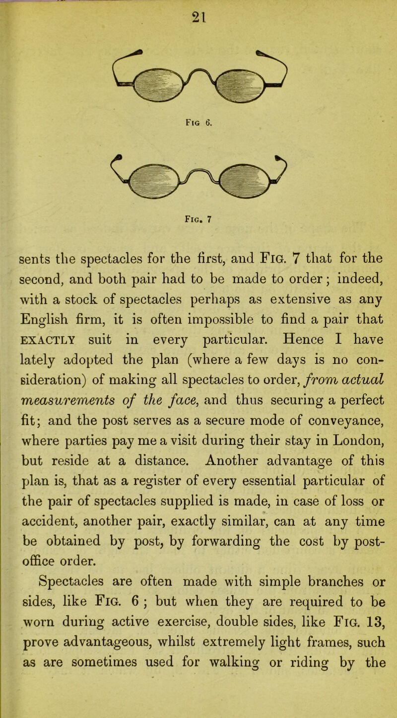 Fig 6. sents the spectacles for the first, and Fig. 7 that for the second, and both pair had to be made to order; indeed, with a stock of spectacles perhaps as extensive as any English firm, it is often impossible to find a pair that EXACTLY suit in every particular. Hence I have lately adopted the plan (where a few days is no con- sideration) of making all spectacles to order, from actual measurements of the face, and thus securing a perfect fit; and the post serves as a secure mode of conveyance, where parties pay me a visit during their stay in London, but reside at a distance. Another advantage of this plan is, that as a register of every essential particular of the pair of spectacles supplied is made, in case of loss or accident, another pair, exactly similar, can at any time be obtained by post, by forwarding the cost by post- office order. Spectacles are often made with simple branches or sides, like Fig. 6 ; but when they are required to be worn during active exercise, double sides, like Fig. 13, prove advantageous, whilst extremely light frames, such as are sometimes used for walking or riding by the