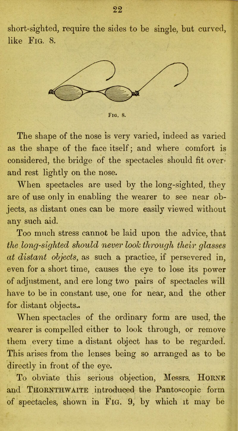 short-sighted, require the sides to be single, but curved, like Fig. 8. The shape of the nose is very varied, indeed as varied as the shape of the face itself; and where comfort is considered, the bridge of the spectacles should fit over- and rest lightly on the nose. When spectacles are used by the long-sighted, they are of use only in enabling the wearer to see near ob- jects, as distant ones can be more easily viewed without any such aid. Too much stress cannot be laid upon the advice, that the long-sighted should never look through their glasses at distant objects, as such a practice, if persevered in, even for a short time, causes the eye to lose its power of adjustment, and ere long two pairs of spectacles will have to be in constant use, one for near, and the other for distant objects.. When spectacles of the ordinary form are used, the wearer is compelled either to look through, or remove them every time a distant object has to be regarded. This arises from the lenses being so arranged as to be directly in front of the eye. To obviate this serious objection, Messrs. Horne and Thornthwaite introduced the Pantoscopic form of spectacles, shown in Fig. 9, by which it may be