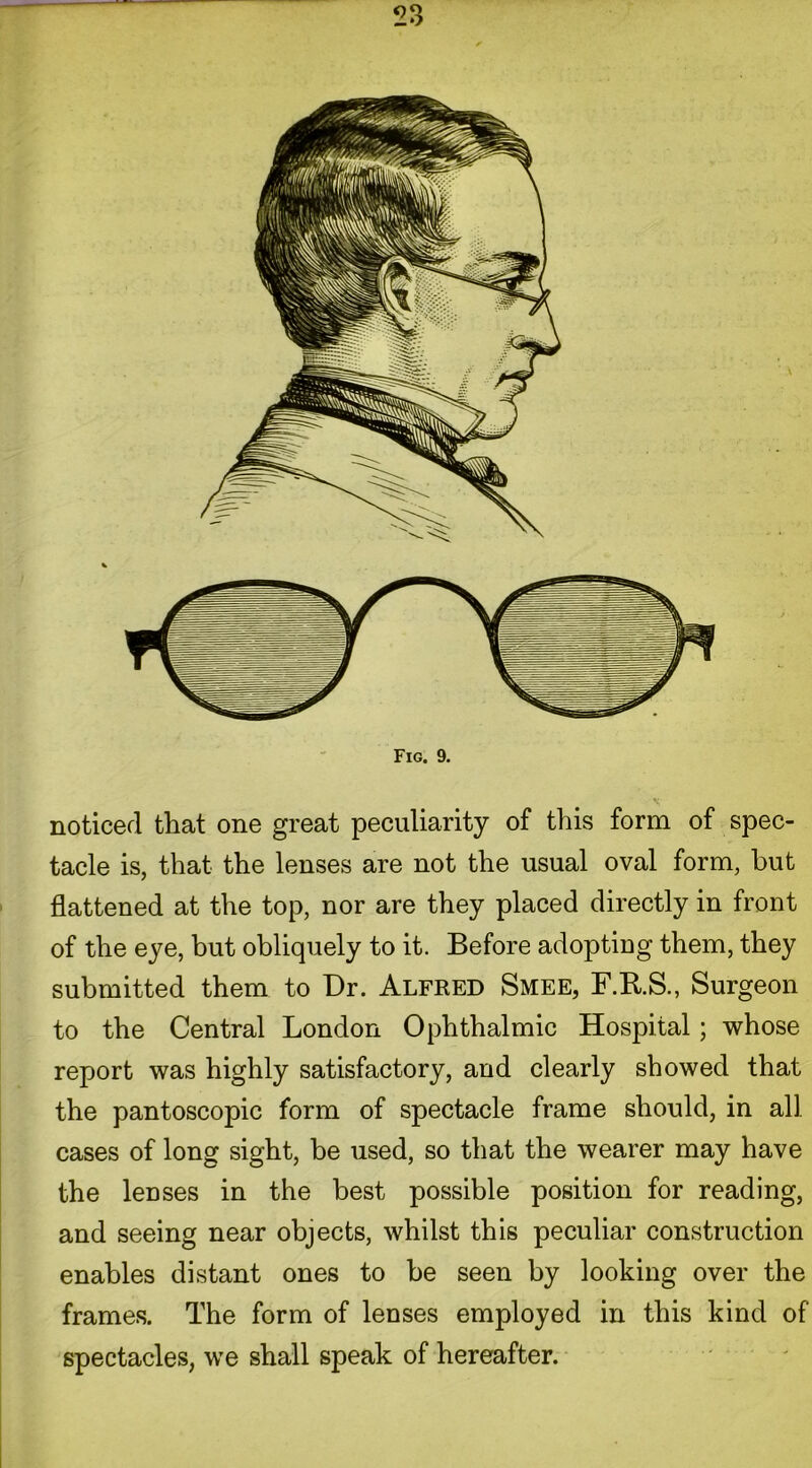 Fig. 9. noticed that one great peculiarity of this form of spec- tacle is, that the lenses are not the usual oval form, but flattened at the top, nor are they placed directly in front of the eye, but obliquely to it. Before adopting them, they submitted them to Dr. Alfred Smee, F.R.S., Surgeon to the Central London Ophthalmic Hospital; whose report was highly satisfactory, and clearly showed that the pantoscopic form of spectacle frame should, in all cases of long sight, be used, so that the wearer may have the lenses in the best possible position for reading, and seeing near objects, whilst this peculiar construction enables distant ones to be seen by looking over the frames. The form of lenses employed in this kind of spectacles, we shall speak of hereafter.