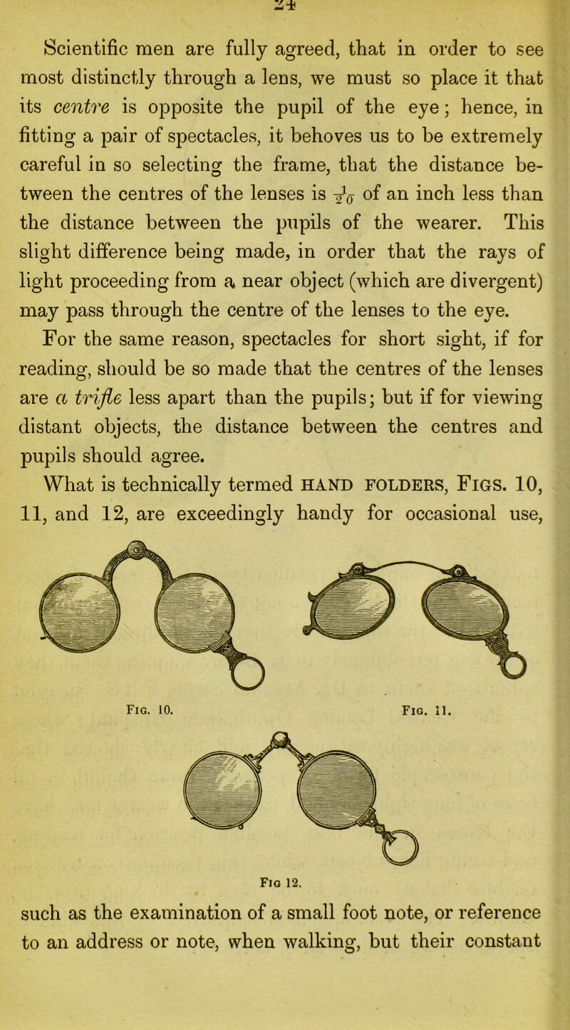 Scientific men are fully agreed, that in order to see most distinctly through a lens, we must so place it that its centre is opposite the pupil of the eye; hence, in fitting a pair of spectacles, it behoves us to be extremely careful in so selecting the frame, that the distance be- tween the centres of the lenses is °f an inch less than the distance between the pupils of the wearer. This slight difference being made, in order that the rays of light proceeding from a near object (which are divergent) may pass through the centre of the lenses to the eye. For the same reason, spectacles for short sight, if for reading, should be so made that the centres of the lenses are a trifle less apart than the pupils; but if for viewing distant objects, the distance between the centres and pupils should agree. What is technically termed hand folders, Figs. 10, 11, and 12, are exceedingly handy for occasional use, Fig 12. such as the examination of a small foot note, or reference to an address or note, when walking, but their constant