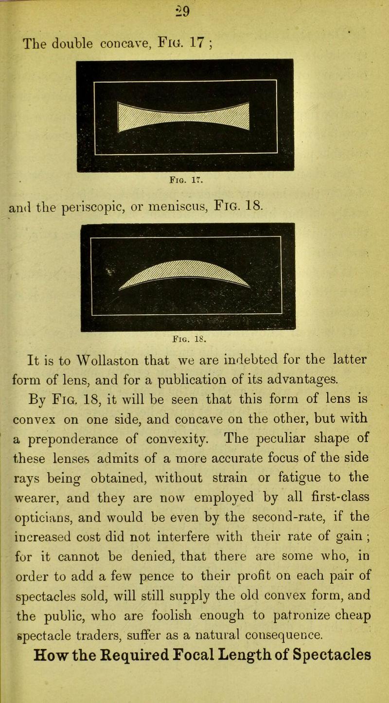 The double concave, Fig. 17 ; Fig. 17. and the periscopic, or meniscus, Fig. 18. Fig. 18. It is to Wollaston that we are indebted for the latter form of lens, and for a publication of its advantages. By Fig. 18, it will be seen that this form of lens is convex on one side, and concave on the other, but with a preponderance of convexity. The peculiar shape of these lenses admits of a more accurate focus of the side rays being obtained, without strain or fatigue to the wearer, and they are now employed by all first-class opticians, and would be even by the second-rate, if the increased cost did not interfere with their rate of gain ; for it cannot be denied, that there are some who, in order to add a few pence to their profit on each pair of spectacles sold, will still supply the old convex form, and the public, who are foolish enough to patronize cheap spectacle traders, suffer as a natural consequence. How the Required Focal Length of Spectacles