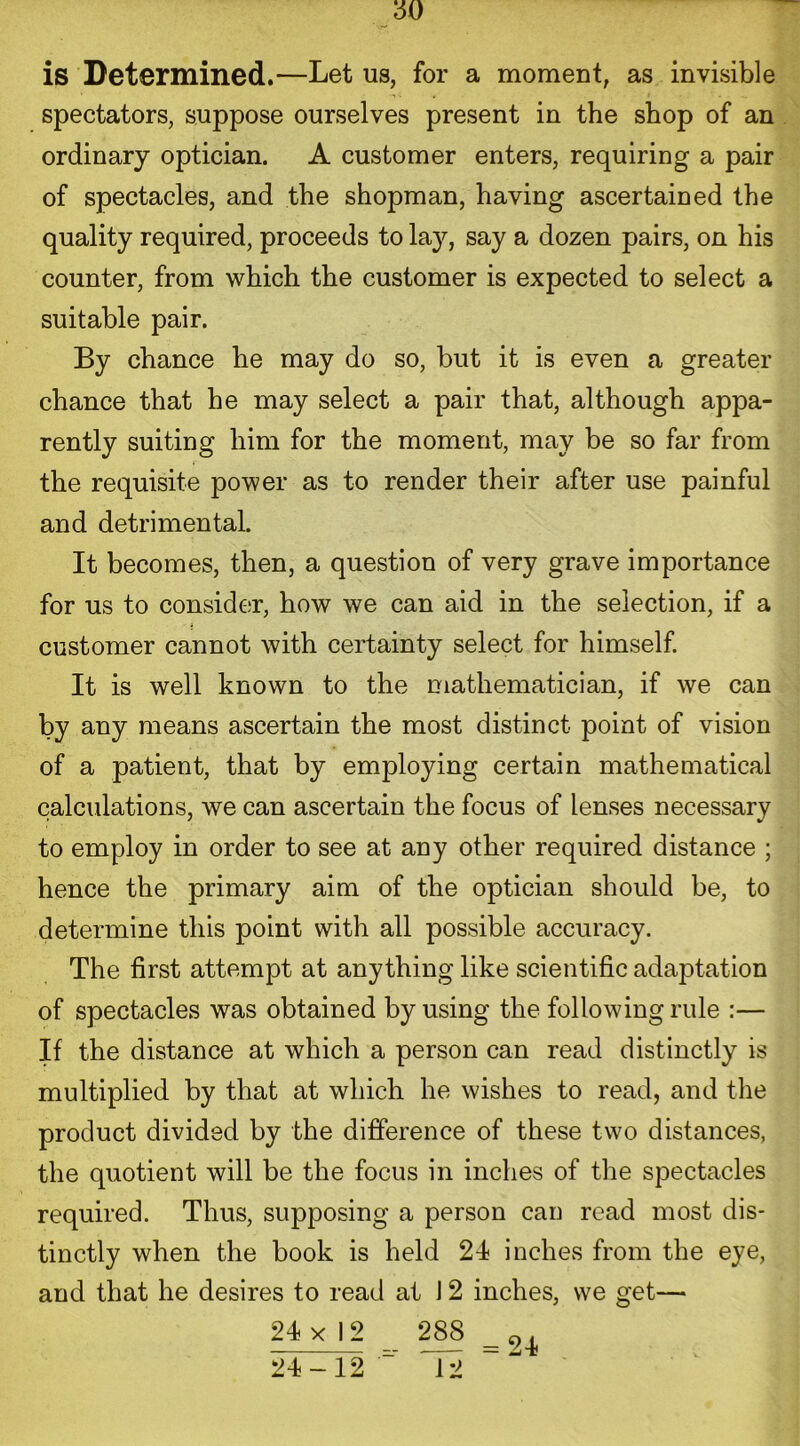 is Determined.—Let us, for a moment, as invisible spectators, suppose ourselves present in the shop of an ordinary optician. A customer enters, requiring a pair of spectacles, and the shopman, having ascertained the quality required, proceeds to lay, say a dozen pairs, on his counter, from which the customer is expected to select a suitable pair. By chance he may do so, but it is even a greater chance that he may select a pair that, although appa- rently suiting him for the moment, may be so far from the requisite power as to render their after use painful and detrimental. It becomes, then, a question of very grave importance for us to consider, how we can aid in the selection, if a i customer cannot with certainty select for himself. It is well known to the mathematician, if we can by any means ascertain the most distinct point of vision of a patient, that by employing certain mathematical calculations, we can ascertain the focus of lenses necessary to employ in order to see at any other required distance ; hence the primary aim of the optician should be, to determine this point with all possible accuracy. The first attempt at anything like scientific adaptation of spectacles was obtained by using the following rule :— If the distance at which a person can read distinctly is multiplied by that at which he wishes to read, and the product divided by the difference of these two distances, the quotient will be the focus in inches of the spectacles required. Thus, supposing a person can read most dis- tinctly when the book is held 24 inches from the eye, and that he desires to read at J 2 inches, we get— 24 x I 2 288 „ 4 24-12 12