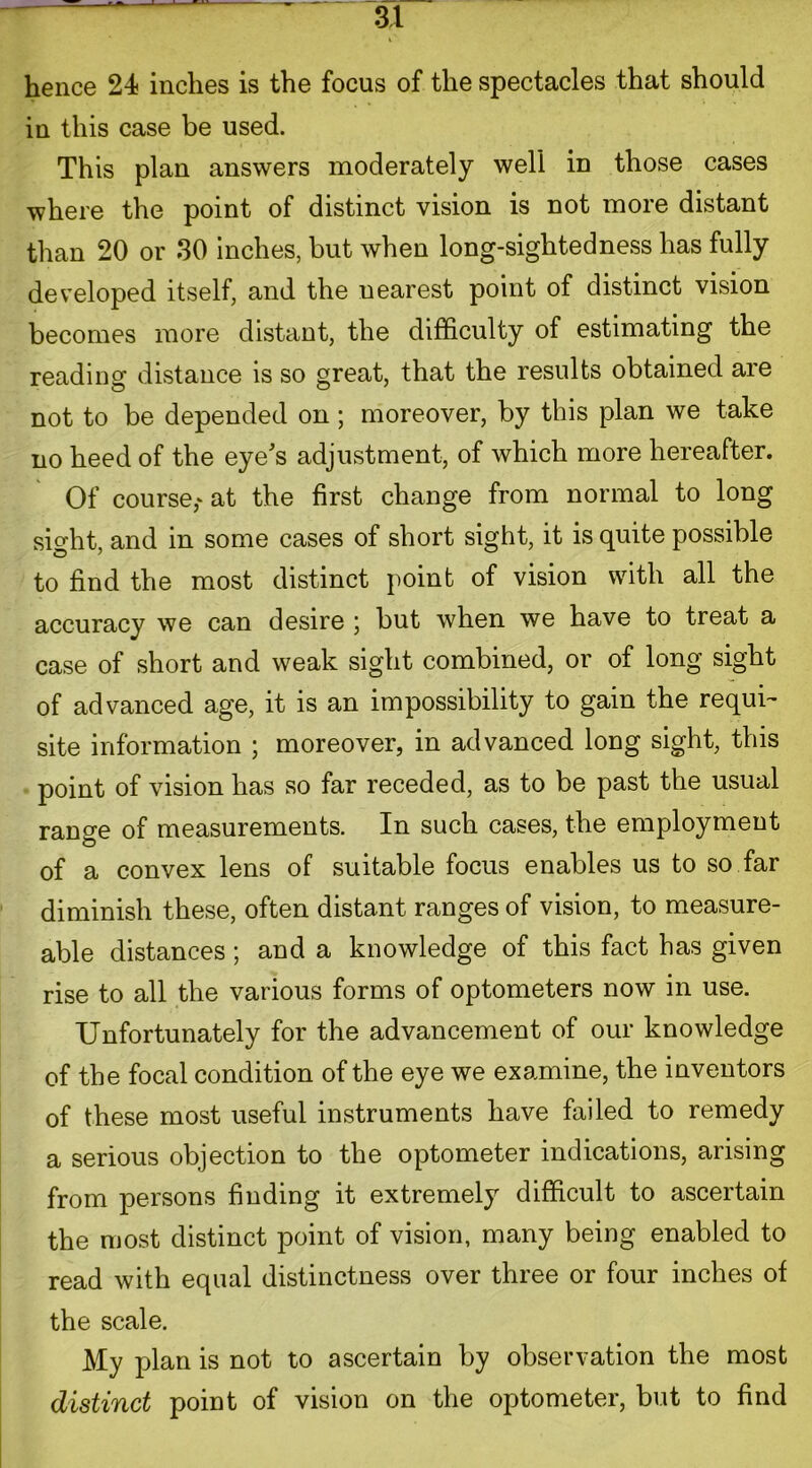 hence 24 inches is the focus of the spectacles that should in this case be used. This plan answers moderately well in those cases where the point of distinct vision is not more distant than 20 or 30 inches, but when long-sightedness has fully developed itself, and the nearest point of distinct vision becomes more distant, the difficulty of estimating the reading distance is so great, that the results obtained are not to be depended on; moreover, by this plan we take no heed of the eye's adjustment, of which more hereafter. Of course,* at the first change from normal to long sight, and in some cases of short sight, it is quite possible to find the most distinct point of vision with all the accuracy we can desire ; but when we have to treat a case of short and weak sight combined, or of long sight of advanced age, it is an impossibility to gain the requi- site information ; moreover, in advanced long sight, this point of vision has so far receded, as to be past the usual range of measurements. In such cases, the employment of a convex lens of suitable focus enables us to so far diminish these, often distant ranges of vision, to measure- able distances; and a knowledge of this fact has given rise to all the various forms of optometers now in use. Unfortunately for the advancement of our knowledge of the focal condition of the eye we examine, the inventors of these most useful instruments have failed to remedy a serious objection to the optometer indications, arising from persons finding it extremely difficult to ascertain the most distinct point of vision, many being enabled to read with equal distinctness over three or four inches of the scale. My plan is not to ascertain by observation the most distinct point of vision on the optometer, but to find