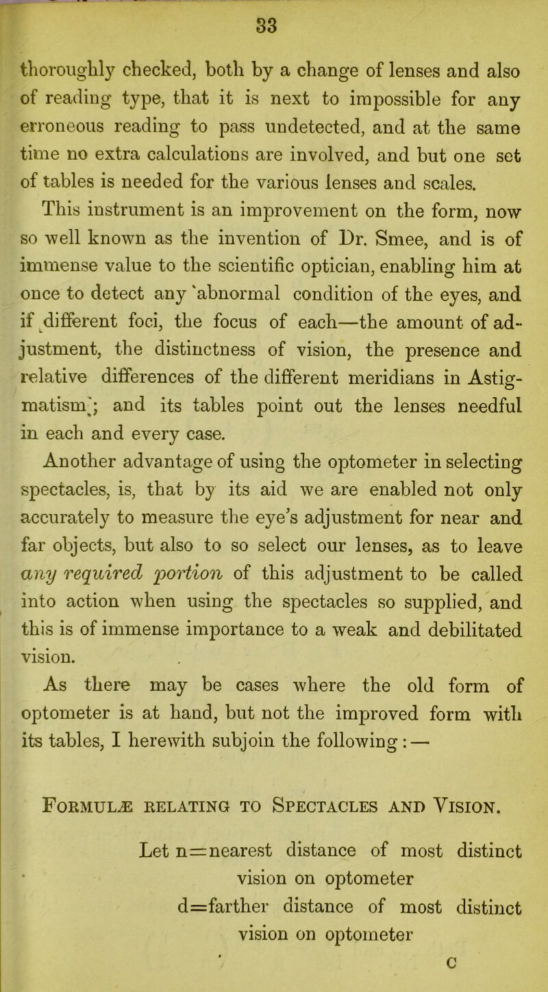 S3 thoroughly checked, both by a change of lenses and also of reading type, that it is next to impossible for any erroneous reading to pass undetected, and at the same time no extra calculations are involved, and but one set of tables is needed for the various lenses and scales. This instrument is an improvement on the form, now so well known as the invention of Dr. Smee, and is of immense value to the scientific optician, enabling him at once to detect any ‘abnormal condition of the eyes, and if different foci, the focus of each—the amount of ad- justment, the distinctness of vision, the presence and relative differences of the different meridians in Astig- matism’; and its tables point out the lenses needful in each and every case. Another advantage of using the optometer in selecting spectacles, is, that by its aid we are enabled not only accurately to measure the eye’s adjustment for near and far objects, but also to so select our lenses, as to leave any required 'portion of this adjustment to be called into action when using the spectacles so supplied, and this is of immense importance to a weak and debilitated vision. As there may be cases where the old form of optometer is at hand, but not the improved form with its tables, I herewith subjoin the following : — Formulae relating to Spectacles and Vision. Let n=nearest distance of most distinct vision on optometer d=farther distance of most distinct vision on optometer C