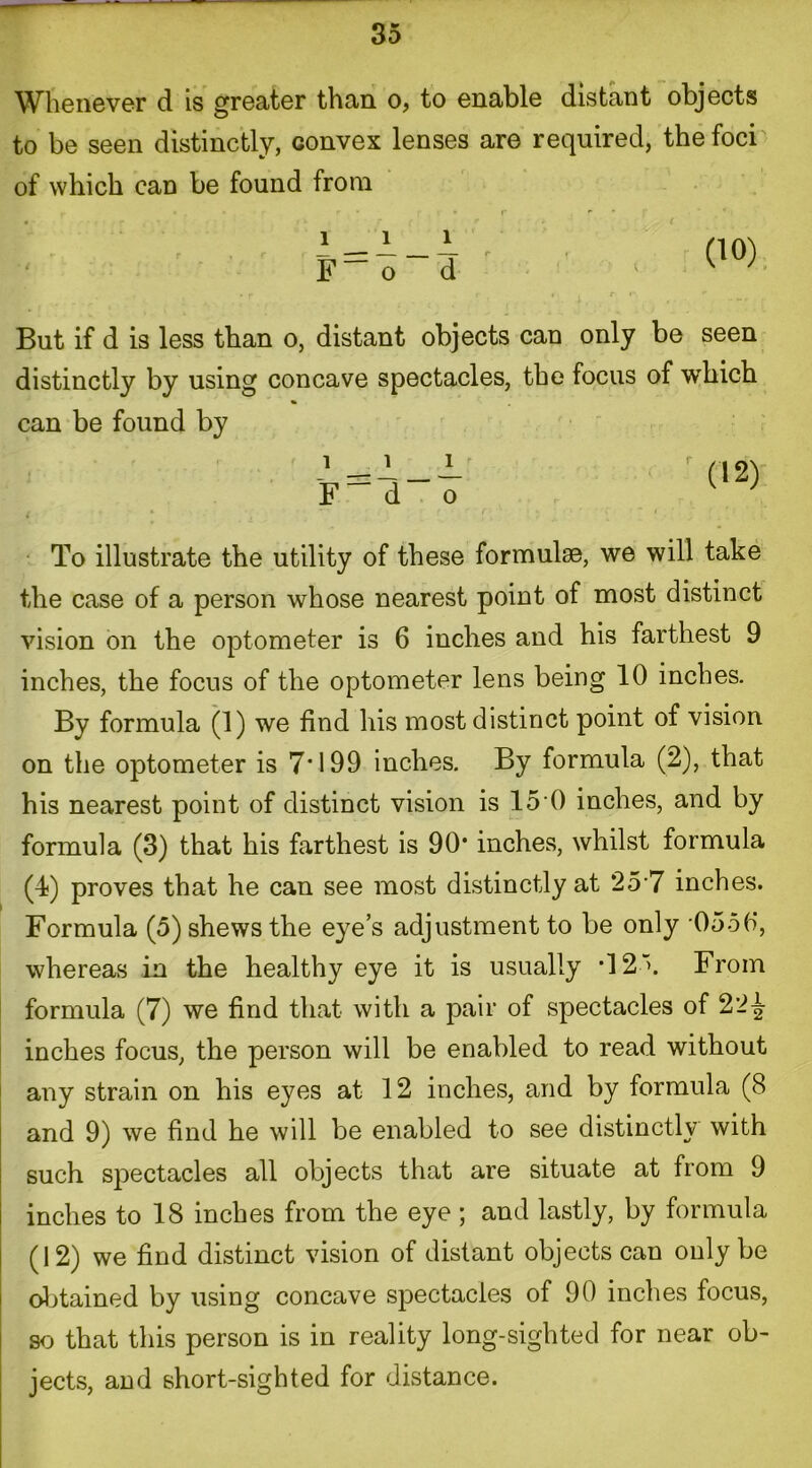 Whenever d is greater than o, to enable distant objects to be seen distinctly, convex lenses are required, the foci of which can be found from t But if d is less than o, distant objects can only be seen distinctly by using concave spectacles, the focus of which can be found by i __ i j_ F_ d“ o To illustrate the utility of these formulae, we will take the case of a person whose nearest point of most distinct vision on the optometer is 6 inches and his farthest 9 inches, the focus of the optometer lens being 10 inches. By formula (1) we find his most distinct point of vision on the optometer is 7*199 inches. By formula (2), that his nearest point of distinct vision is 15'0 inches, and by formula (3) that his farthest is 90* inches, whilst formula (4) proves that he can see most distinctly at 257 inches. Formula (5) shews the eye’s adjustment to be only 055fi, whereas in the healthy eye it is usually •12'. From formula (7) we find that with a pair of spectacles of 22^ inches focus, the person will be enabled to read without any strain on his eyes at 12 inches, and by formula (8 and 9) we find he will be enabled to see distinctly with such spectacles all objects that are situate at from 9 inches to 18 inches from the eye ; and lastly, by formula (12) we find distinct vision of distant objects can only be obtained by using concave spectacles of 90 inches focus, so that this person is in reality long-sighted for near ob- jects, and short-sighted for distance.