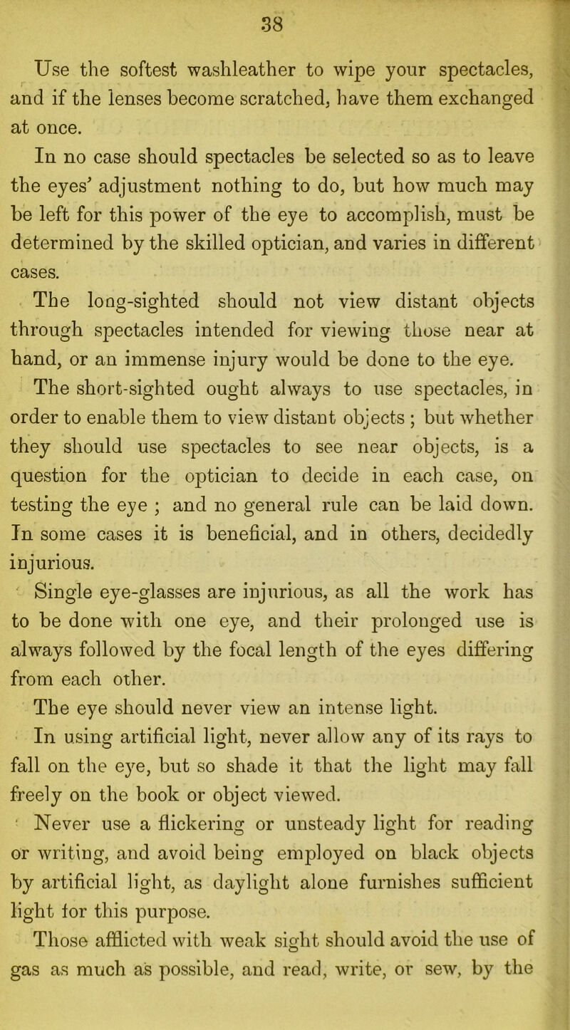 Use the softest washleather to wipe your spectacles, and if the lenses become scratched, have them exchanged at once. In no case should spectacles be selected so as to leave the eyes' adjustment nothing to do, but how much may be left for this power of the eye to accomplish, must be determined by the skilled optician, and varies in different cases. The long-sighted should not view distant objects through spectacles intended for viewing those near at hand, or an immense injury would be done to the eye. The short-sighted ought always to use spectacles, in order to enable them to view distant objects ; but whether they should use spectacles to see near objects, is a question for the optician to decide in each case, on testing the eye ; and no general rule can be laid down. In some cases it is beneficial, and in others, decidedly injurious. Single eye-glasses are injurious, as all the work has to be done with one eye, and their prolonged use is always followed by the focal length of the eyes differing from each other. The eye should never view an intense light. In using artificial light, never allow any of its rays to fall on the eye, but so shade it that the light may fall freely on the book or object viewed. Never use a flickering or unsteady light for reading or writing, and avoid being employed on black objects by artificial light, as daylight alone furnishes sufficient light tor this purpose. Those afflicted with weak sight should avoid the use of gas as much as possible, and read, write, or sew, by the