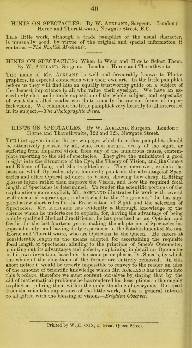 40 HINTS ON SPECTACLES. By W. Ackland, Surgeon. London; Horne and Thornthwaite, Newgate Street, E.C. This little work, although a trade pamphlet of the usual character, is unusually good, by virtue of the original and special information it contains.—The English Mechanic. HINTS ON SPECTACLES: When to Wear and How to Select Them. By W. Ackland, Surgeon. London : Horne and Thornthwaite. The name of Mr. Ackland is well and favourably known to Photo* graphers, in especial connection with their own art. In the little pamphlet before us they will find him all equally trustworthy guide on a subject of the deepest importance to all who value their eyesight. We have an ex- ceedingly clear and simple exposition of the whole subject, and especially of what the skilled oculist can do to remedy the various forms of imper- fect vision. We commend the little pamphlet very heartily to all interested in its subject.—The Photographic News. HINTS ON SPECTACLES. By W. Ackland, Surgeon. London: Home and Thornthwaite, 122 and 123, Newgate Street. The hints given in the thirty-two pages which form this pamphlet, should be attentively perused by all, who, from natural decay of the sight, or suffering from impaired vision from any of the numerous causes, contem- plate resorting to the aid of spectacles. They give the uninitiated a good insight into the Structure of the Eye, the Theory of Vision, andjbe Causes and Effects of Long and Short-sightedness. They, moreover, explain the basis on which Optical study is founded ; point out the advantage of Spec- tacles and other Optical adjuncts to Vision, showing how cheap, ill-fitting glasses injure rather than improve the Vision, and how the required focal length of Spectacles is determined. To render the scientific portions of the explanations more explicit, Mr. Ackland illustrates his work with several well-executed engravings ; and attached to the “ argument,” he has sup- plied a few short rules for the Preservation of Sight and the selection of Spectacles. Mr. Ackland has evidently a thorough knowledge of the science which he undertakes to explain, for, having the advantage of being a duly qualified Medical Practitioner, he has practised as an Optician and Oculist for the last fourteen years, making the adaptation of Spectacles his especial study, and having daily experience in the Establishment of Messrs. Horne and Thornthwaite, who are Opticians to the Queen. He enters at considerable length on the means adopted for ascertaining the requisite focal length of Spectacles, alluding to the principle of Smee’s Optometer, pointing out its advantages and defects, explaining in detail an Optometer of his own invention, based on the same principles as Dr. Smee’s, by which the whole of the objections of the former are entirely removed. In this short notice it would be utterly impossible to convey to the reader an idea of the amount of Scientific knowledge which Mr. Ackland has thrown into this brochure, therefore we must content ourselves by stating that by the aid of mathematical problems he has rendered his descriptions so thoroughly explicit as to bring them within the understanding of everyone. But apart from the scientific importance of the little work, it has a general interest to all gifted with the blessing of vision.—Brighton Observer.