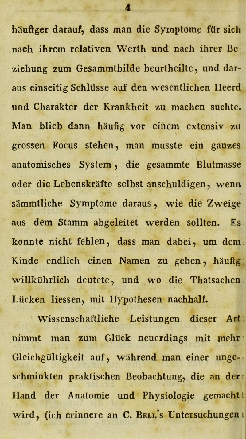 häufiger darauf, dass man die Symptome für sich nach ihrem relativen Werth und nach ihrer Be- ziehung zum Gesammtbilde beurtheilte, und dar- aus einseitig Schlüsse auf den wesentlichen Heerd und Charakter der Krankheit zu machen suchte. Man blieb dann häufig vor einem extensiv zu grossen Focus stehen, man musste ein ganzes anatomisches System, die gesammte Blutmasse oder die Lebenskräfte selbst anschuldigen, wenn sämmtliche Symptome daraus, wie die Zweige aus dem Stamm abgeleitet werden sollten. Es konnte nicht fehlen, dass man dabei, um dem Kinde endlich einen Namen zu geben, häufig willkührlich deutete, und wo die Thatsachen Lücken Hessen, mit Hypothesen nachhalf. Wissenschaftliche Leistungen dieser Art nimmt man zum Glück neuerdings mit mehr Gleichgültigkeit auf, während man einer unge- schminkten praktischen Beobachtung, die an der Hand der Anatomie und Physiologie gemacht wird, (ich erinnere an C. Bell’s Untersuchungen