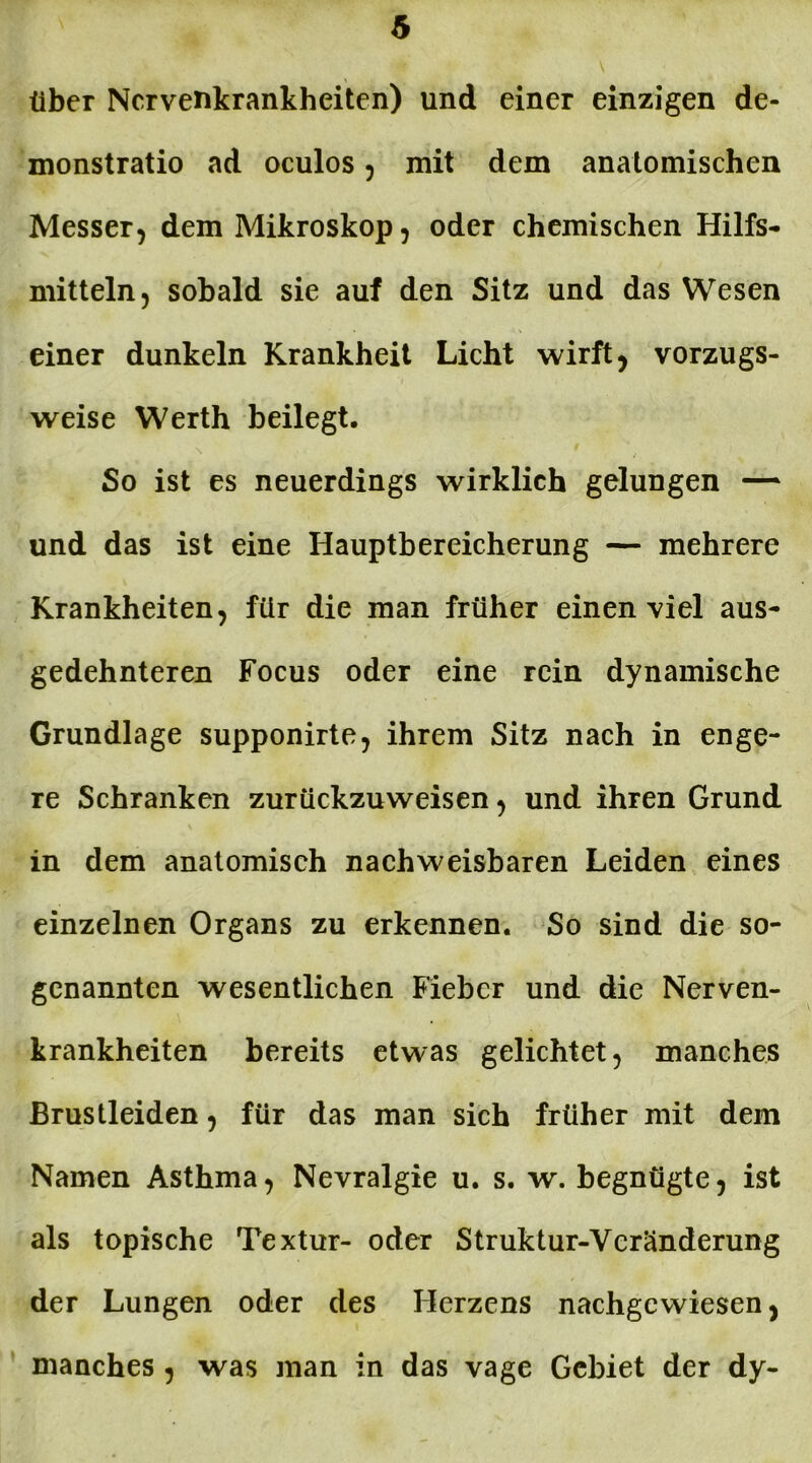 über Nervenkrankheiten) und einer einzigen de- monstratio ad oculos , mit dem anatomischen Messer, dem Mikroskop, oder chemischen Hilfs- mitteln, sobald sie auf den Sitz und das Wesen einer dunkeln Krankheit Licht wirft, vorzugs- weise Werth beilegt. So ist es neuerdings wirklich gelungen — und das ist eine Hauptbereicherung — mehrere Krankheiten, für die man früher einen viel aus- gedehnteren Focus oder eine rein dynamische Grundlage supponirte, ihrem Sitz nach in enge- re Schranken zurückzuweisen, und ihren Grund in dem anatomisch nachweisbaren Leiden eines einzelnen Organs zu erkennen. So sind die so- genannten wesentlichen Fieber und die Nerven- krankheiten bereits etwas gelichtet, manches Brustleiden, für das man sich früher mit dem Namen Asthma, Nevralgie u. s. w. begnügte, ist als topische Textur- oder Struktur-Veränderung der Lungen oder des Herzens nachgcvviesen, manches , was man in das vage Gebiet der dy-