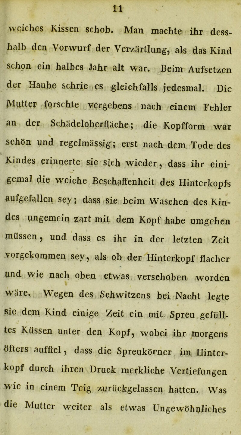 weiches Kissen schob. Man machte ihr dess- halb den Vorwurf der Verzärtlung, als das Kind schon ein halbes Jahr alt war. Beim Aufsetzen der Haube schrie es gleichfalls jedesmal. Die Mutter forschte vergebens nach einem Fehler an der Schadeioberfläche; die Kopfform war schön und regelmässig; erst nach dem Tode des Kindes erinnerte sie sich wieder, dass ihr eini- gemal die weiche Beschaffenheit des Hinterkopfs aufgefallen sey; dass sie beim Waschen des Kin- des ungemein zart mit dem Kopf habe umgehen müssen, und dass es ihr in der letzten Zeit vorgekommen sey, als ob der Hinterkopf flacher 4 und wie nach oben etwas verschoben worden wäre. Wegen des Schwitzens bei Nacht legte sic dem Kind einige Zeit ein mit Spreu gefüll- tes Küssen unter den Kopf? wobei ihr morgens öfters auffiel, dass die Spreukörner im Hinter- kopf durch ihren Druck merkliche Vertiefungen wie in einem Teig zurückgelassen hatten. Was die Mutter weiter als etwas Ungewöhnliches