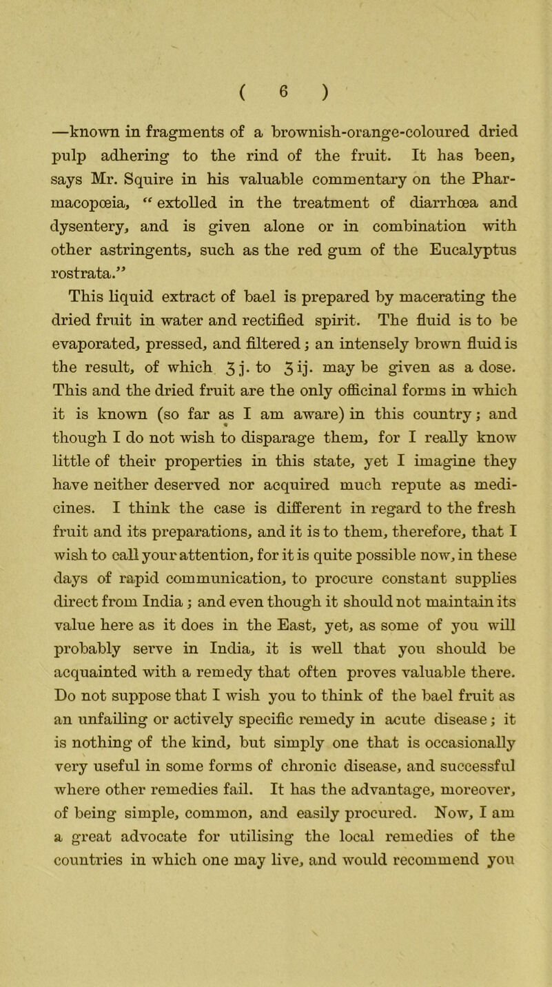 —known in fragments of a brownish-orange-coloured dried pulp adhering to the rind of the fruit. It has been, says Mr. Squire in his valuable commentary on the Phar- macopoeia, “ extolled in the treatment of diarrhoea and dysentery, and is given alone or in combination with other astringents, such as the red gum of the Eucalyptus rostrata.” This liquid extract of bael is prepared by macerating the dried fruit in water and rectified spirit. The fluid is to be evaporated, pressed, and filtered; an intensely brown fluid is the result, of which 3 j • t° 3 ij* maybe given as a dose. This and the dried fruit are the only officinal forms in which it is known (so far as I am aware) in this country; and though I do not wish to disparage them, for I really know little of their properties in this state, yet I imagine they have neither deserved nor acquired much repute as medi- cines. I think the case is different in regard to the fresh fruit and its preparations, and it is to them, therefore, that I wish to call your attention, for it is quite possible now, in these days of rapid communication, to procure constant supplies direct from India; and even though it should not maintain its value here as it does in the East, yet, as some of you will probably serve in India, it is well that you should be acquainted with a remedy that often proves valuable there. Do not suppose that I wish you to think of the bael fruit as an unfailing or actively specific remedy in acute disease; it is nothing of the kind, but simply one that is occasionally very useful in some forms of chronic disease, and successful where other remedies fail. It has the advantage, moreover, of being simple, common, and easily procured. Now, I am a great advocate for utilising the local l'emedies of the countries in which one may live, and would recommend you